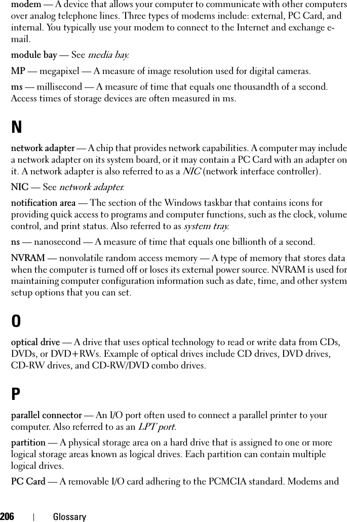 206 Glossarymodem — A device that allows your computer to communicate with other computers over analog telephone lines. Three types of modems include: external, PC Card, and internal. You typically use your modem to connect to the Internet and exchange e-mail.module bay — See media bay.MP — megapixel — A measure of image resolution used for digital cameras.ms — millisecond — A measure of time that equals one thousandth of a second. Access times of storage devices are often measured in ms.Nnetwork adapter — A chip that provides network capabilities. A computer may include a network adapter on its system board, or it may contain a PC Card with an adapter on it. A network adapter is also referred to as a NIC (network interface controller).NIC — See network adapter.notification area — The section of the Windows taskbar that contains icons for providing quick access to programs and computer functions, such as the clock, volume control, and print status. Also referred to as system tray.ns — nanosecond — A measure of time that equals one billionth of a second.NVRAM — nonvolatile random access memory — A type of memory that stores data when the computer is turned off or loses its external power source. NVRAM is used for maintaining computer configuration information such as date, time, and other system setup options that you can set.Ooptical drive — A drive that uses optical technology to read or write data from CDs, DVDs, or DVD+RWs. Example of optical drives include CD drives, DVD drives, CD-RW drives, and CD-RW/DVD combo drives. Pparallel connector — An I/O port often used to connect a parallel printer to your computer. Also referred to as an LPT port.partition — A physical storage area on a hard drive that is assigned to one or more logical storage areas known as logical drives. Each partition can contain multiple logical drives.PC Card — A removable I/O card adhering to the PCMCIA standard. Modems and 