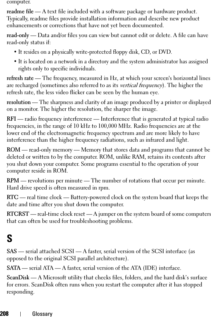 208 Glossarycomputer.readme file — A text file included with a software package or hardware product. Typically, readme files provide installation information and describe new product enhancements or corrections that have not yet been documented.read-only — Data and/or files you can view but cannot edit or delete. A file can have read-only status if:• It resides on a physically write-protected floppy disk, CD, or DVD.• It is located on a network in a directory and the system administrator has assigned rights only to specific individuals.refresh rate — The frequency, measured in Hz, at which your screen&apos;s horizontal lines are recharged (sometimes also referred to as its vertical frequency). The higher the refresh rate, the less video flicker can be seen by the human eye.resolution — The sharpness and clarity of an image produced by a printer or displayed on a monitor. The higher the resolution, the sharper the image.RFI — radio frequency interference — Interference that is generated at typical radio frequencies, in the range of 10 kHz to 100,000 MHz. Radio frequencies are at the lower end of the electromagnetic frequency spectrum and are more likely to have interference than the higher frequency radiations, such as infrared and light.ROM — read-only memory — Memory that stores data and programs that cannot be deleted or written to by the computer. ROM, unlike RAM, retains its contents after you shut down your computer. Some programs essential to the operation of your computer reside in ROM.RPM — revolutions per minute — The number of rotations that occur per minute. Hard drive speed is often measured in rpm.RTC — real time clock — Battery-powered clock on the system board that keeps the date and time after you shut down the computer.RTCRST — real-time clock reset — A jumper on the system board of some computers that can often be used for troubleshooting problems.SSAS — serial attached SCSI — A faster, serial version of the SCSI interface (as opposed to the original SCSI parallel architecture).SATA — serial ATA — A faster, serial version of the ATA (IDE) interface.ScanDisk — A Microsoft utility that checks files, folders, and the hard disk’s surface for errors. ScanDisk often runs when you restart the computer after it has stopped responding.