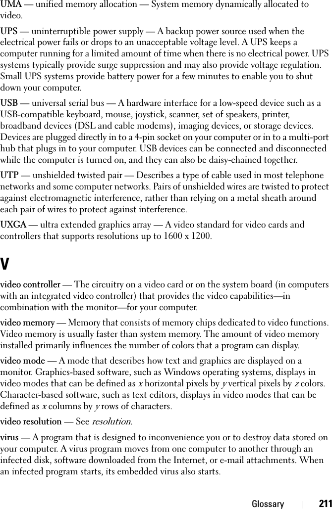 Glossary 211UMA — unified memory allocation — System memory dynamically allocated to video.UPS — uninterruptible power supply — A backup power source used when the electrical power fails or drops to an unacceptable voltage level. A UPS keeps a computer running for a limited amount of time when there is no electrical power. UPS systems typically provide surge suppression and may also provide voltage regulation. Small UPS systems provide battery power for a few minutes to enable you to shut down your computer.USB — universal serial bus — A hardware interface for a low-speed device such as a USB-compatible keyboard, mouse, joystick, scanner, set of speakers, printer, broadband devices (DSL and cable modems), imaging devices, or storage devices. Devices are plugged directly in to a 4-pin socket on your computer or in to a multi-port hub that plugs in to your computer. USB devices can be connected and disconnected while the computer is turned on, and they can also be daisy-chained together.UTP — unshielded twisted pair — Describes a type of cable used in most telephone networks and some computer networks. Pairs of unshielded wires are twisted to protect against electromagnetic interference, rather than relying on a metal sheath around each pair of wires to protect against interference.UXGA — ultra extended graphics array — A video standard for video cards and controllers that supports resolutions up to 1600 x 1200.Vvideo controller — The circuitry on a video card or on the system board (in computers with an integrated video controller) that provides the video capabilities—in combination with the monitor—for your computer.video memory — Memory that consists of memory chips dedicated to video functions. Video memory is usually faster than system memory. The amount of video memory installed primarily influences the number of colors that a program can display.video mode — A mode that describes how text and graphics are displayed on a monitor. Graphics-based software, such as Windows operating systems, displays in video modes that can be defined as x horizontal pixels by y vertical pixels by z colors. Character-based software, such as text editors, displays in video modes that can be defined as x columns by y rows of characters.video resolution — See resolution.virus — A program that is designed to inconvenience you or to destroy data stored on your computer. A virus program moves from one computer to another through an infected disk, software downloaded from the Internet, or e-mail attachments. When an infected program starts, its embedded virus also starts.