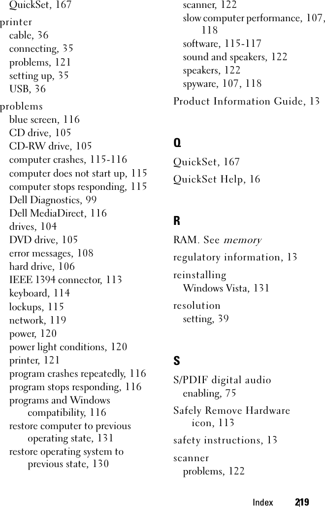 Index 219QuickSet, 167printercable, 36connecting, 35problems, 121setting up, 35USB, 36problemsblue screen, 116CD drive, 105CD-RW drive, 105computer crashes, 115-116computer does not start up, 115computer stops responding, 115Dell Diagnostics, 99Dell MediaDirect, 116drives, 104DVD drive, 105error messages, 108hard drive, 106IEEE 1394 connector, 113keyboard, 114lockups, 115network, 119power, 120power light conditions, 120printer, 121program crashes repeatedly, 116program stops responding, 116programs and Windows compatibility, 116restore computer to previous operating state, 131restore operating system to previous state, 130scanner, 122slow computer performance, 107, 118software, 115-117sound and speakers, 122speakers, 122spyware, 107, 118Product Information Guide, 13QQuickSet, 167QuickSet Help, 16RRAM. See memoryregulatory information, 13reinstallingWindows Vista, 131resolutionsetting, 39SS/PDIF digital audioenabling, 75Safely Remove Hardware icon, 113safety instructions, 13scannerproblems, 122