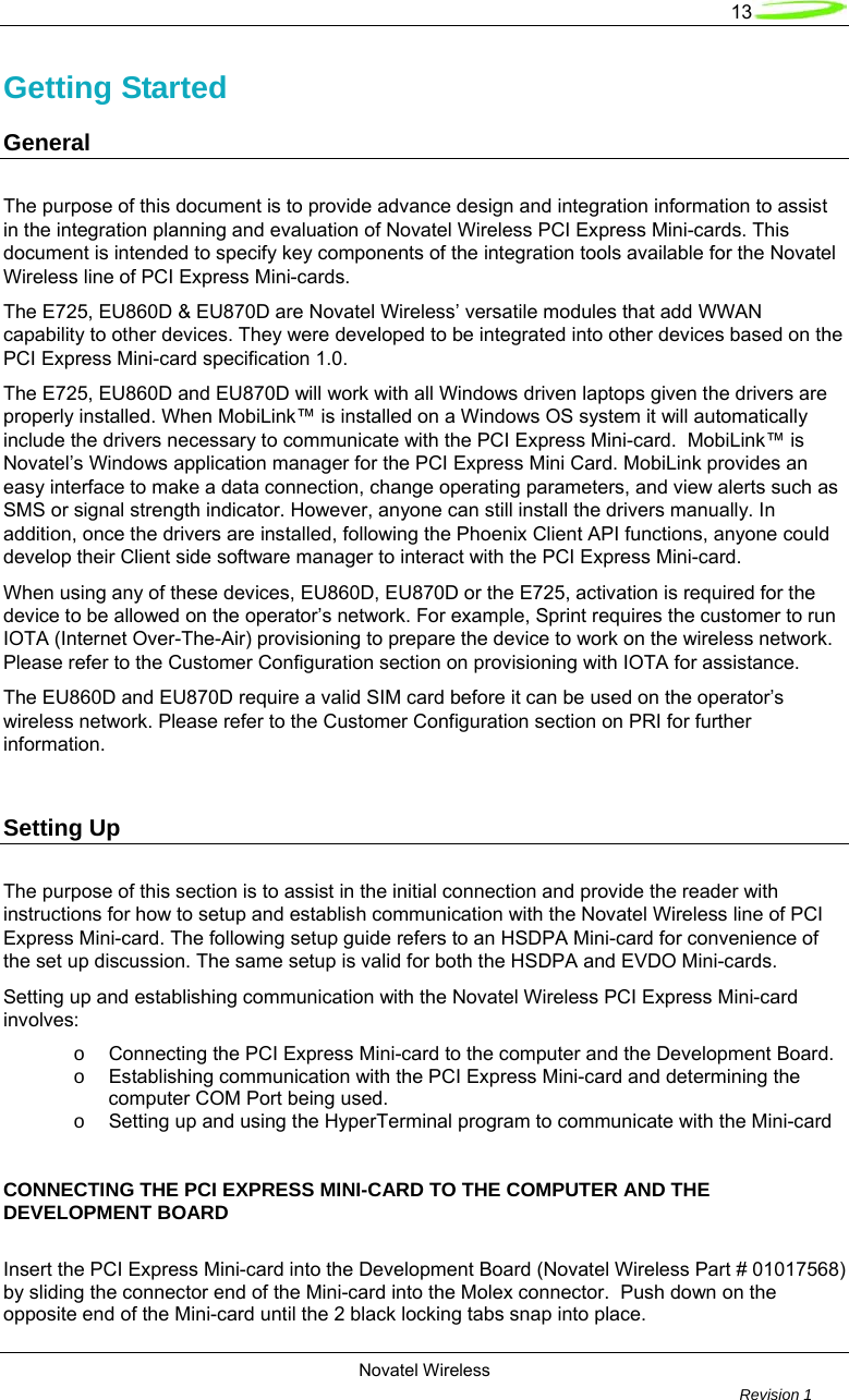  13  Novatel Wireless         Revision 1   Getting Started      General        The purpose of this document is to provide advance design and integration information to assist in the integration planning and evaluation of Novatel Wireless PCI Express Mini-cards. This document is intended to specify key components of the integration tools available for the Novatel Wireless line of PCI Express Mini-cards. The E725, EU860D &amp; EU870D are Novatel Wireless’ versatile modules that add WWAN capability to other devices. They were developed to be integrated into other devices based on the PCI Express Mini-card specification 1.0.   The E725, EU860D and EU870D will work with all Windows driven laptops given the drivers are properly installed. When MobiLink™ is installed on a Windows OS system it will automatically include the drivers necessary to communicate with the PCI Express Mini-card.  MobiLink™ is Novatel’s Windows application manager for the PCI Express Mini Card. MobiLink provides an easy interface to make a data connection, change operating parameters, and view alerts such as SMS or signal strength indicator. However, anyone can still install the drivers manually. In addition, once the drivers are installed, following the Phoenix Client API functions, anyone could develop their Client side software manager to interact with the PCI Express Mini-card. When using any of these devices, EU860D, EU870D or the E725, activation is required for the device to be allowed on the operator’s network. For example, Sprint requires the customer to run IOTA (Internet Over-The-Air) provisioning to prepare the device to work on the wireless network. Please refer to the Customer Configuration section on provisioning with IOTA for assistance. The EU860D and EU870D require a valid SIM card before it can be used on the operator’s wireless network. Please refer to the Customer Configuration section on PRI for further information.   Setting Up The purpose of this section is to assist in the initial connection and provide the reader with instructions for how to setup and establish communication with the Novatel Wireless line of PCI Express Mini-card. The following setup guide refers to an HSDPA Mini-card for convenience of the set up discussion. The same setup is valid for both the HSDPA and EVDO Mini-cards.  Setting up and establishing communication with the Novatel Wireless PCI Express Mini-card involves: o  Connecting the PCI Express Mini-card to the computer and the Development Board. o  Establishing communication with the PCI Express Mini-card and determining the computer COM Port being used. o  Setting up and using the HyperTerminal program to communicate with the Mini-card     CONNECTING THE PCI EXPRESS MINI-CARD TO THE COMPUTER AND THE DEVELOPMENT BOARD  Insert the PCI Express Mini-card into the Development Board (Novatel Wireless Part # 01017568) by sliding the connector end of the Mini-card into the Molex connector.  Push down on the opposite end of the Mini-card until the 2 black locking tabs snap into place. 