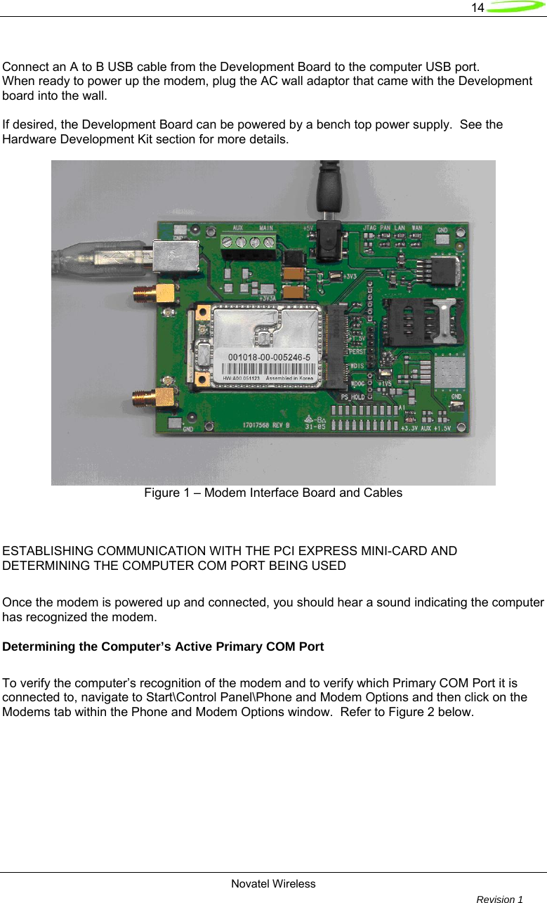   14  Novatel Wireless         Revision 1    Connect an A to B USB cable from the Development Board to the computer USB port. When ready to power up the modem, plug the AC wall adaptor that came with the Development board into the wall.  If desired, the Development Board can be powered by a bench top power supply.  See the Hardware Development Kit section for more details.   Figure 1 – Modem Interface Board and Cables       ESTABLISHING COMMUNICATION WITH THE PCI EXPRESS MINI-CARD AND DETERMINING THE COMPUTER COM PORT BEING USED  Once the modem is powered up and connected, you should hear a sound indicating the computer has recognized the modem.    Determining the Computer’s Active Primary COM Port  To verify the computer’s recognition of the modem and to verify which Primary COM Port it is connected to, navigate to Start\Control Panel\Phone and Modem Options and then click on the Modems tab within the Phone and Modem Options window.  Refer to Figure 2 below.  