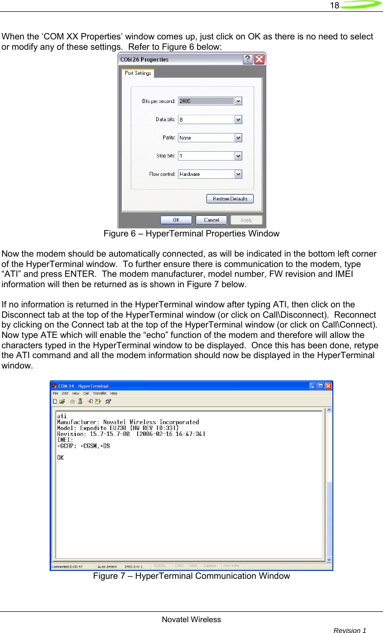   18  Novatel Wireless         Revision 1   When the ‘COM XX Properties’ window comes up, just click on OK as there is no need to select or modify any of these settings.  Refer to Figure 6 below:  Figure 6 – HyperTerminal Properties Window  Now the modem should be automatically connected, as will be indicated in the bottom left corner of the HyperTerminal window.  To further ensure there is communication to the modem, type “ATI” and press ENTER.  The modem manufacturer, model number, FW revision and IMEI information will then be returned as is shown in Figure 7 below.    If no information is returned in the HyperTerminal window after typing ATI, then click on the Disconnect tab at the top of the HyperTerminal window (or click on Call\Disconnect).  Reconnect by clicking on the Connect tab at the top of the HyperTerminal window (or click on Call\Connect).  Now type ATE which will enable the “echo” function of the modem and therefore will allow the characters typed in the HyperTerminal window to be displayed.  Once this has been done, retype the ATI command and all the modem information should now be displayed in the HyperTerminal window.   Figure 7 – HyperTerminal Communication Window   