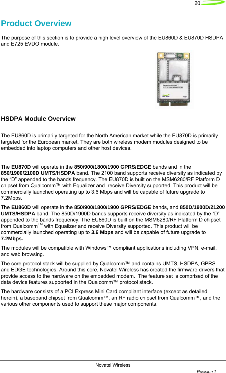   20  Novatel Wireless         Revision 1   Product Overview The purpose of this section is to provide a high level overview of the EU860D &amp; EU870D HSDPA and E725 EVDO module.                                HSDPA Module Overview     The EU860D is primarily targeted for the North American market while the EU870D is primarily targeted for the European market. They are both wireless modem modules designed to be embedded into laptop computers and other host devices.  The EU870D will operate in the 850/900/1800/1900 GPRS/EDGE bands and in the 850/1900/2100D UMTS/HSDPA band. The 2100 band supports receive diversity as indicated by the “D” appended to the bands frequency. The EU870D is built on the MSM6280/RF Platform D chipset from Qualcomm™ with Equalizer and  receive Diversity supported. This product will be commercially launched operating up to 3.6 Mbps and will be capable of future upgrade to 7.2Mbps.  The EU860D will operate in the 850/900/1800/1900 GPRS/EDGE bands, and 850D/1900D/21200 UMTS/HSDPA band. The 850D/1900D bands supports receive diversity as indicated by the “D” appended to the bands frequency. The EU860D is built on the MSM6280/RF Platform D chipset from QualcommTM with Equalizer and receive Diversity supported. This product will be commercially launched operating up to 3.6 Mbps and will be capable of future upgrade to 7.2Mbps.  The modules will be compatible with Windows™ compliant applications including VPN, e-mail, and web browsing.  The core protocol stack will be supplied by Qualcomm™ and contains UMTS, HSDPA, GPRS and EDGE technologies. Around this core, Novatel Wireless has created the firmware drivers that provide access to the hardware on the embedded modem.  The feature set is comprised of the data device features supported in the Qualcomm™ protocol stack.  The hardware consists of a PCI Express Mini Card compliant interface (except as detailed herein), a baseband chipset from Qualcomm™, an RF radio chipset from Qualcomm™, and the various other components used to support these major components.          