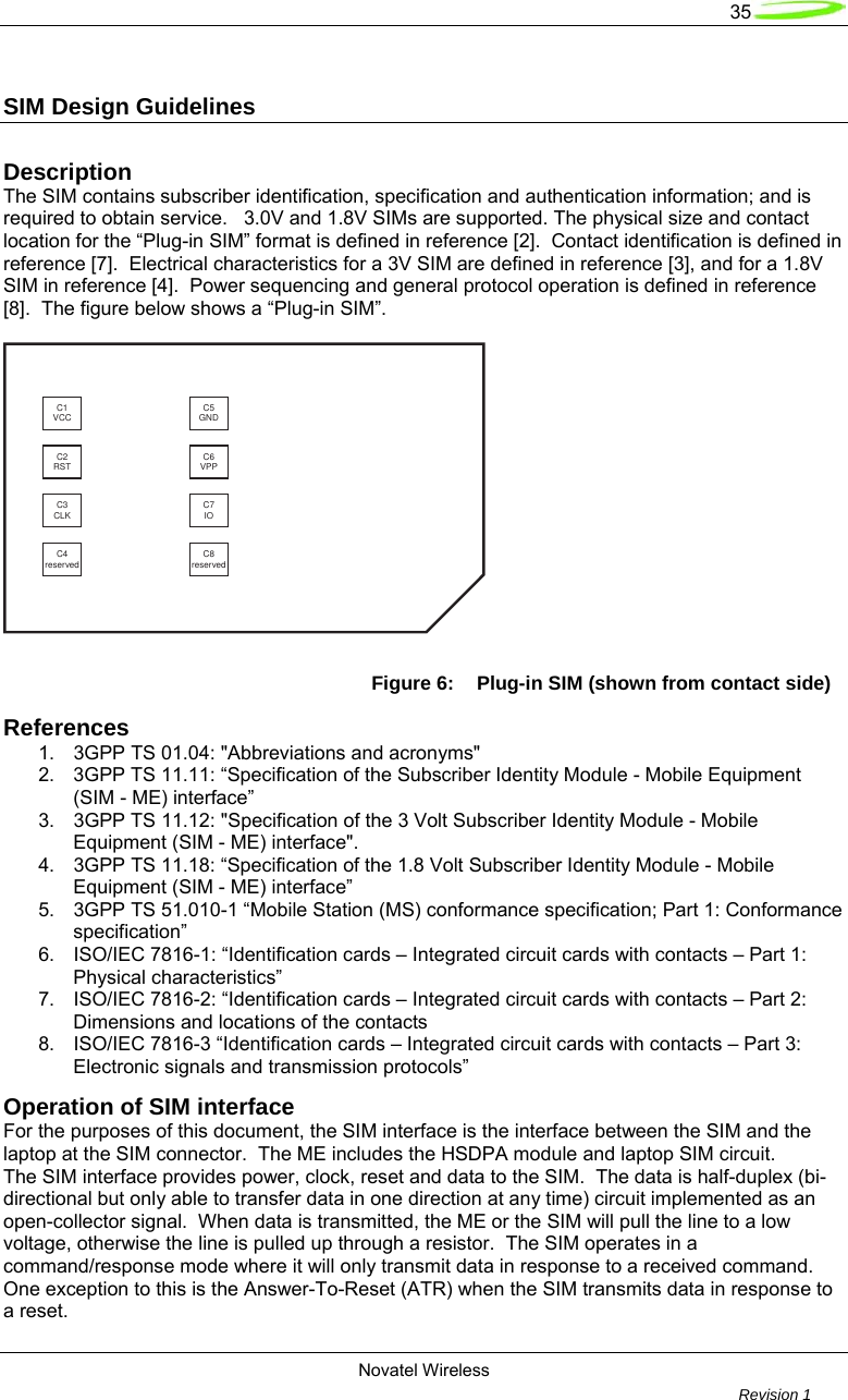   35  Novatel Wireless         Revision 1   SIM Design Guidelines  Description The SIM contains subscriber identification, specification and authentication information; and is required to obtain service.   3.0V and 1.8V SIMs are supported. The physical size and contact location for the “Plug-in SIM” format is defined in reference [2].  Contact identification is defined in reference [7].  Electrical characteristics for a 3V SIM are defined in reference [3], and for a 1.8V SIM in reference [4].  Power sequencing and general protocol operation is defined in reference [8].  The figure below shows a “Plug-in SIM”.  C1VCC C5GNDC2RST C6VPPC3CLK C7IOC4reserved C8reserved Figure 6:  Plug-in SIM (shown from contact side) References 1.  3GPP TS 01.04: &quot;Abbreviations and acronyms&quot; 2.  3GPP TS 11.11: “Specification of the Subscriber Identity Module - Mobile Equipment (SIM - ME) interface” 3.  3GPP TS 11.12: &quot;Specification of the 3 Volt Subscriber Identity Module - Mobile Equipment (SIM - ME) interface&quot;. 4.  3GPP TS 11.18: “Specification of the 1.8 Volt Subscriber Identity Module - Mobile Equipment (SIM - ME) interface” 5.  3GPP TS 51.010-1 “Mobile Station (MS) conformance specification; Part 1: Conformance specification” 6.  ISO/IEC 7816-1: “Identification cards – Integrated circuit cards with contacts – Part 1: Physical characteristics” 7.  ISO/IEC 7816-2: “Identification cards – Integrated circuit cards with contacts – Part 2: Dimensions and locations of the contacts 8.  ISO/IEC 7816-3 “Identification cards – Integrated circuit cards with contacts – Part 3: Electronic signals and transmission protocols” Operation of SIM interface For the purposes of this document, the SIM interface is the interface between the SIM and the laptop at the SIM connector.  The ME includes the HSDPA module and laptop SIM circuit. The SIM interface provides power, clock, reset and data to the SIM.  The data is half-duplex (bi-directional but only able to transfer data in one direction at any time) circuit implemented as an open-collector signal.  When data is transmitted, the ME or the SIM will pull the line to a low voltage, otherwise the line is pulled up through a resistor.  The SIM operates in a command/response mode where it will only transmit data in response to a received command.  One exception to this is the Answer-To-Reset (ATR) when the SIM transmits data in response to a reset. 