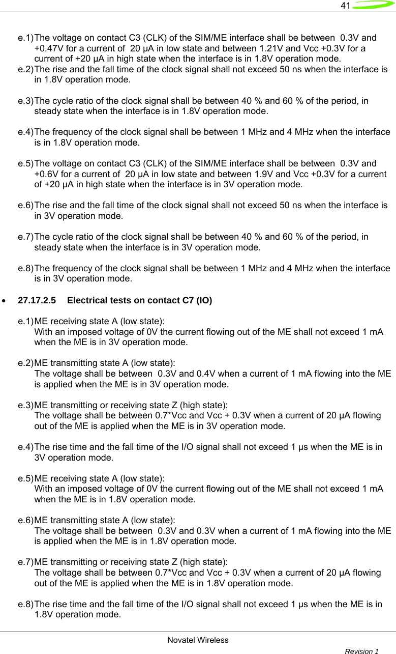   41  Novatel Wireless         Revision 1   e.1) The voltage on contact C3 (CLK) of the SIM/ME interface shall be between  0.3V and   +0.47V for a current of  20 µA in low state and between 1.21V and Vcc +0.3V for a   current of +20 µA in high state when the interface is in 1.8V operation mode. e.2) The rise and the fall time of the clock signal shall not exceed 50 ns when the interface is   in 1.8V operation mode.  e.3) The cycle ratio of the clock signal shall be between 40 % and 60 % of the period, in   steady state when the interface is in 1.8V operation mode.  e.4) The frequency of the clock signal shall be between 1 MHz and 4 MHz when the interface   is in 1.8V operation mode.  e.5) The voltage on contact C3 (CLK) of the SIM/ME interface shall be between  0.3V and   +0.6V for a current of  20 µA in low state and between 1.9V and Vcc +0.3V for a current   of +20 µA in high state when the interface is in 3V operation mode.  e.6) The rise and the fall time of the clock signal shall not exceed 50 ns when the interface is   in 3V operation mode.  e.7) The cycle ratio of the clock signal shall be between 40 % and 60 % of the period, in   steady state when the interface is in 3V operation mode.   e.8) The frequency of the clock signal shall be between 1 MHz and 4 MHz when the interface   is in 3V operation mode.  • 27.17.2.5  Electrical tests on contact C7 (IO)  e.1) ME receiving state A (low state):   With an imposed voltage of 0V the current flowing out of the ME shall not exceed 1 mA   when the ME is in 3V operation mode.  e.2) ME transmitting state A (low state):   The voltage shall be between  0.3V and 0.4V when a current of 1 mA flowing into the ME   is applied when the ME is in 3V operation mode.  e.3) ME transmitting or receiving state Z (high state):   The voltage shall be between 0.7*Vcc and Vcc + 0.3V when a current of 20 µA flowing   out of the ME is applied when the ME is in 3V operation mode.  e.4) The rise time and the fall time of the I/O signal shall not exceed 1 µs when the ME is in   3V operation mode.  e.5) ME receiving state A (low state):   With an imposed voltage of 0V the current flowing out of the ME shall not exceed 1 mA   when the ME is in 1.8V operation mode.  e.6) ME transmitting state A (low state):   The voltage shall be between  0.3V and 0.3V when a current of 1 mA flowing into the ME   is applied when the ME is in 1.8V operation mode.  e.7) ME transmitting or receiving state Z (high state):   The voltage shall be between 0.7*Vcc and Vcc + 0.3V when a current of 20 µA flowing   out of the ME is applied when the ME is in 1.8V operation mode.  e.8) The rise time and the fall time of the I/O signal shall not exceed 1 µs when the ME is in   1.8V operation mode. 