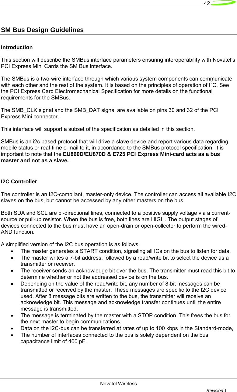   42  Novatel Wireless         Revision 1   SM Bus Design Guidelines   Introduction  This section will describe the SMBus interface parameters ensuring interoperability with Novatel’s PCI Express Mini Cards the SM Bus interface.   The SMBus is a two-wire interface through which various system components can communicate with each other and the rest of the system. It is based on the principles of operation of I2C. See the PCI Express Card Electromechanical Specification for more details on the functional requirements for the SMBus.   The SMB_CLK signal and the SMB_DAT signal are available on pins 30 and 32 of the PCI Express Mini connector.   This interface will support a subset of the specification as detailed in this section.    SMBus is an i2c based protocol that will drive a slave device and report various data regarding mobile status or real-time e-mail to it, in accordance to the SMBus protocol specification. It is important to note that the EU860D/EU870D &amp; E725 PCI Express Mini-card acts as a bus master and not as a slave.  I2C Controller   The controller is an I2C-compliant, master-only device. The controller can access all available I2C slaves on the bus, but cannot be accessed by any other masters on the bus.  Both SDA and SCL are bi-directional lines, connected to a positive supply voltage via a current-source or pull-up resistor. When the bus is free, both lines are HIGH. The output stages of devices connected to the bus must have an open-drain or open-collector to perform the wired-AND function.  A simplified version of the I2C bus operation is as follows: •  The master generates a START condition, signaling all ICs on the bus to listen for data. •  The master writes a 7-bit address, followed by a read/write bit to select the device as a transmitter or receiver. •  The receiver sends an acknowledge bit over the bus. The transmitter must read this bit to   determine whether or not the addressed device is on the bus. •  Depending on the value of the read/write bit, any number of 8-bit messages can be   transmitted or received by the master. These messages are specific to the I2C device used. After 8 message bits are written to the bus, the transmitter will receive an acknowledge bit. This message and acknowledge transfer continues until the entire message is transmitted. •  The message is terminated by the master with a STOP condition. This frees the bus for the next master to begin communications. •  Data on the I2C-bus can be transferred at rates of up to 100 kbps in the Standard-mode, •  The number of interfaces connected to the bus is solely dependent on the bus capacitance limit of 400 pF.  