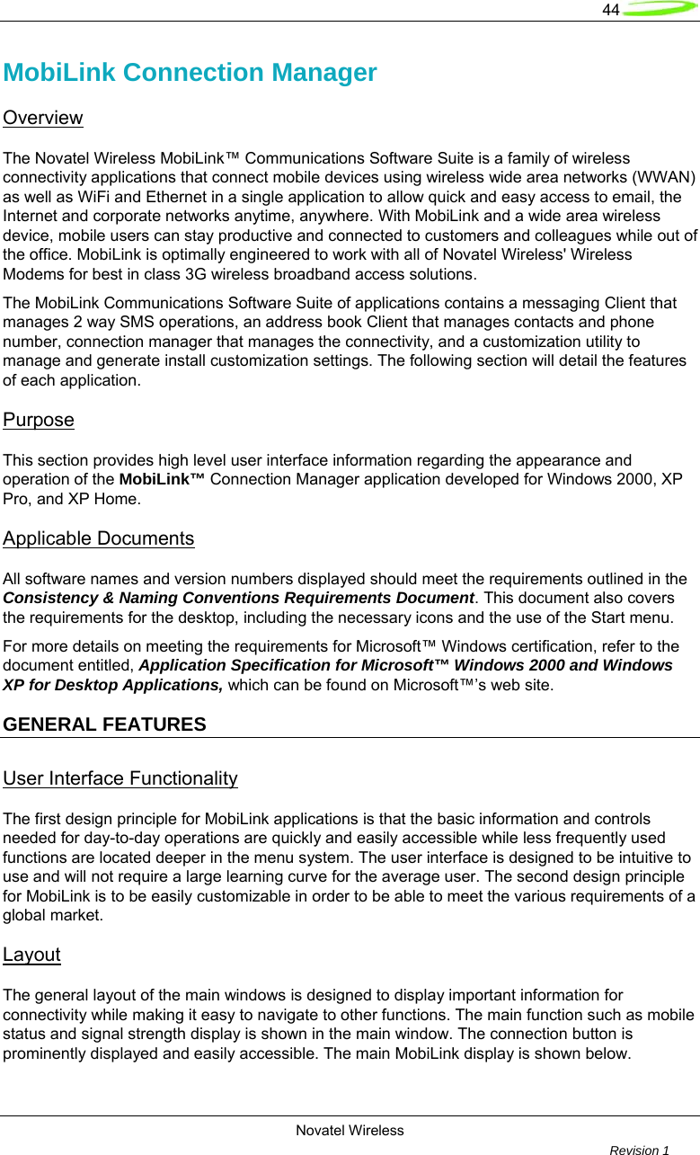   44  Novatel Wireless         Revision 1   MobiLink Connection Manager Overview The Novatel Wireless MobiLink™ Communications Software Suite is a family of wireless connectivity applications that connect mobile devices using wireless wide area networks (WWAN) as well as WiFi and Ethernet in a single application to allow quick and easy access to email, the Internet and corporate networks anytime, anywhere. With MobiLink and a wide area wireless device, mobile users can stay productive and connected to customers and colleagues while out of the office. MobiLink is optimally engineered to work with all of Novatel Wireless&apos; Wireless Modems for best in class 3G wireless broadband access solutions.  The MobiLink Communications Software Suite of applications contains a messaging Client that manages 2 way SMS operations, an address book Client that manages contacts and phone number, connection manager that manages the connectivity, and a customization utility to manage and generate install customization settings. The following section will detail the features of each application.  Purpose  This section provides high level user interface information regarding the appearance and operation of the MobiLink™ Connection Manager application developed for Windows 2000, XP Pro, and XP Home.  Applicable Documents  All software names and version numbers displayed should meet the requirements outlined in the Consistency &amp; Naming Conventions Requirements Document. This document also covers the requirements for the desktop, including the necessary icons and the use of the Start menu.  For more details on meeting the requirements for Microsoft™ Windows certification, refer to the document entitled, Application Specification for Microsoft™ Windows 2000 and Windows XP for Desktop Applications, which can be found on Microsoft™’s web site.  GENERAL FEATURES  User Interface Functionality  The first design principle for MobiLink applications is that the basic information and controls needed for day-to-day operations are quickly and easily accessible while less frequently used functions are located deeper in the menu system. The user interface is designed to be intuitive to use and will not require a large learning curve for the average user. The second design principle for MobiLink is to be easily customizable in order to be able to meet the various requirements of a global market.  Layout  The general layout of the main windows is designed to display important information for connectivity while making it easy to navigate to other functions. The main function such as mobile status and signal strength display is shown in the main window. The connection button is prominently displayed and easily accessible. The main MobiLink display is shown below.  