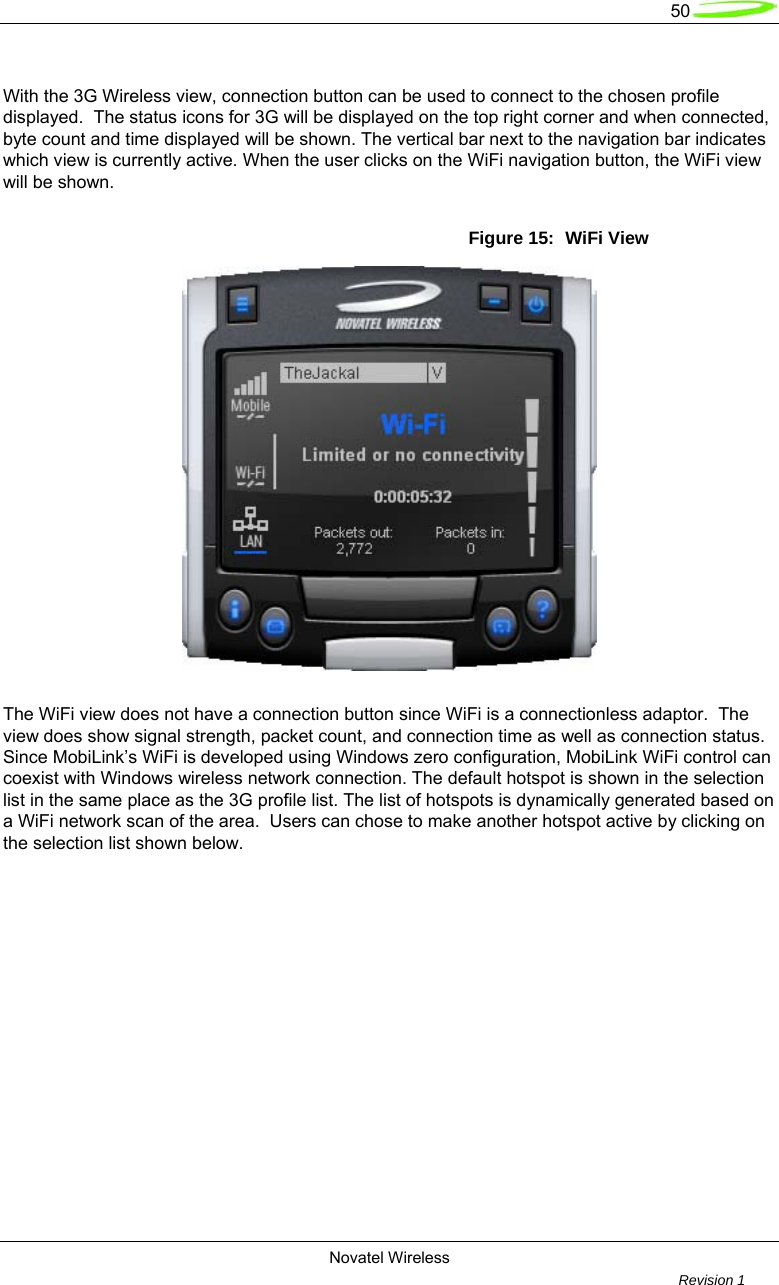   50  Novatel Wireless         Revision 1    With the 3G Wireless view, connection button can be used to connect to the chosen profile displayed.  The status icons for 3G will be displayed on the top right corner and when connected, byte count and time displayed will be shown. The vertical bar next to the navigation bar indicates which view is currently active. When the user clicks on the WiFi navigation button, the WiFi view will be shown.    Figure 15:  WiFi View   The WiFi view does not have a connection button since WiFi is a connectionless adaptor.  The view does show signal strength, packet count, and connection time as well as connection status.  Since MobiLink’s WiFi is developed using Windows zero configuration, MobiLink WiFi control can coexist with Windows wireless network connection. The default hotspot is shown in the selection list in the same place as the 3G profile list. The list of hotspots is dynamically generated based on a WiFi network scan of the area.  Users can chose to make another hotspot active by clicking on the selection list shown below.   