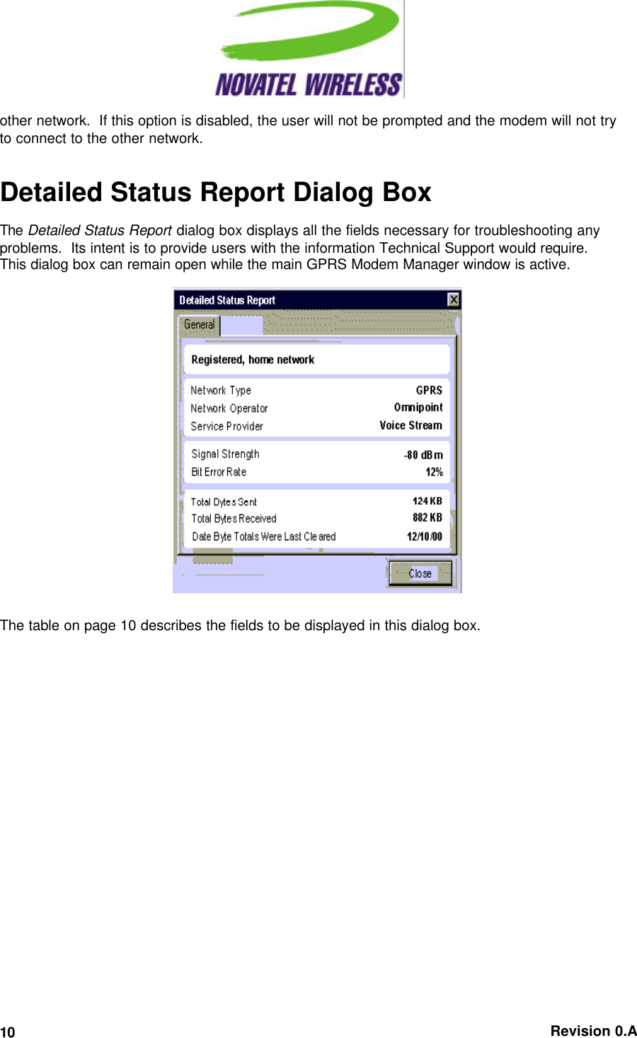   Revision 0.A 10 other network.  If this option is disabled, the user will not be prompted and the modem will not try to connect to the other network.  Detailed Status Report Dialog Box The Detailed Status Report dialog box displays all the fields necessary for troubleshooting any problems.  Its intent is to provide users with the information Technical Support would require.  This dialog box can remain open while the main GPRS Modem Manager window is active.   The table on page 10 describes the fields to be displayed in this dialog box. 