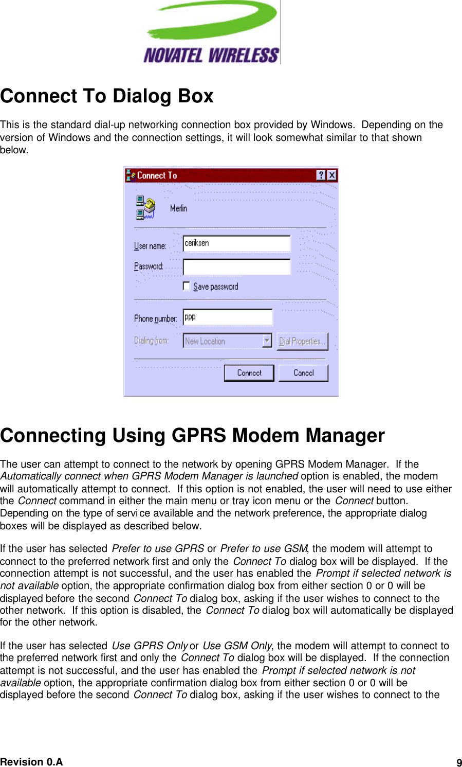  Revision 0.A 9 Connect To Dialog Box This is the standard dial-up networking connection box provided by Windows.  Depending on the version of Windows and the connection settings, it will look somewhat similar to that shown below.    Connecting Using GPRS Modem Manager The user can attempt to connect to the network by opening GPRS Modem Manager.  If the Automatically connect when GPRS Modem Manager is launched option is enabled, the modem will automatically attempt to connect.  If this option is not enabled, the user will need to use either the Connect command in either the main menu or tray icon menu or the Connect button.  Depending on the type of service available and the network preference, the appropriate dialog boxes will be displayed as described below. If the user has selected Prefer to use GPRS or Prefer to use GSM, the modem will attempt to connect to the preferred network first and only the Connect To dialog box will be displayed.  If the connection attempt is not successful, and the user has enabled the Prompt if selected network is not available option, the appropriate confirmation dialog box from either section 0 or 0 will be displayed before the second Connect To dialog box, asking if the user wishes to connect to the other network.  If this option is disabled, the Connect To dialog box will automatically be displayed for the other network. If the user has selected Use GPRS Only or Use GSM Only, the modem will attempt to connect to the preferred network first and only the Connect To dialog box will be displayed.  If the connection attempt is not successful, and the user has enabled the Prompt if selected network is not available option, the appropriate confirmation dialog box from either section 0 or 0 will be displayed before the second Connect To dialog box, asking if the user wishes to connect to the  