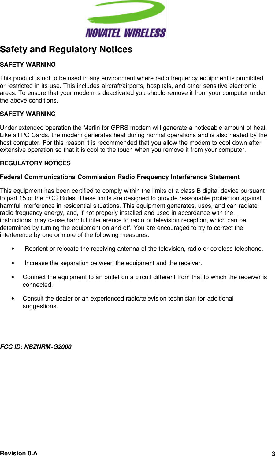  Revision 0.A 3Safety and Regulatory Notices SAFETY WARNING This product is not to be used in any environment where radio frequency equipment is prohibited or restricted in its use. This includes aircraft/airports, hospitals, and other sensitive electronic areas. To ensure that your modem is deactivated you should remove it from your computer under the above conditions. SAFETY WARNING Under extended operation the Merlin for GPRS modem will generate a noticeable amount of heat. Like all PC Cards, the modem generates heat during normal operations and is also heated by the host computer. For this reason it is recommended that you allow the modem to cool down after extensive operation so that it is cool to the touch when you remove it from your computer. REGULATORY NOTICES Federal Communications Commission Radio Frequency Interference Statement This equipment has been certified to comply within the limits of a class B digital device pursuant to part 15 of the FCC Rules. These limits are designed to provide reasonable protection against harmful interference in residential situations. This equipment generates, uses, and can radiate radio frequency energy, and, if not properly installed and used in accordance with the instructions, may cause harmful interference to radio or television reception, which can be determined by turning the equipment on and off. You are encouraged to try to correct the interference by one or more of the following measures: •  Reorient or relocate the receiving antenna of the television, radio or cordless telephone. •  Increase the separation between the equipment and the receiver. • Connect the equipment to an outlet on a circuit different from that to which the receiver is connected. • Consult the dealer or an experienced radio/television technician for additional suggestions.  FCC ID: NBZNRM-G2000 