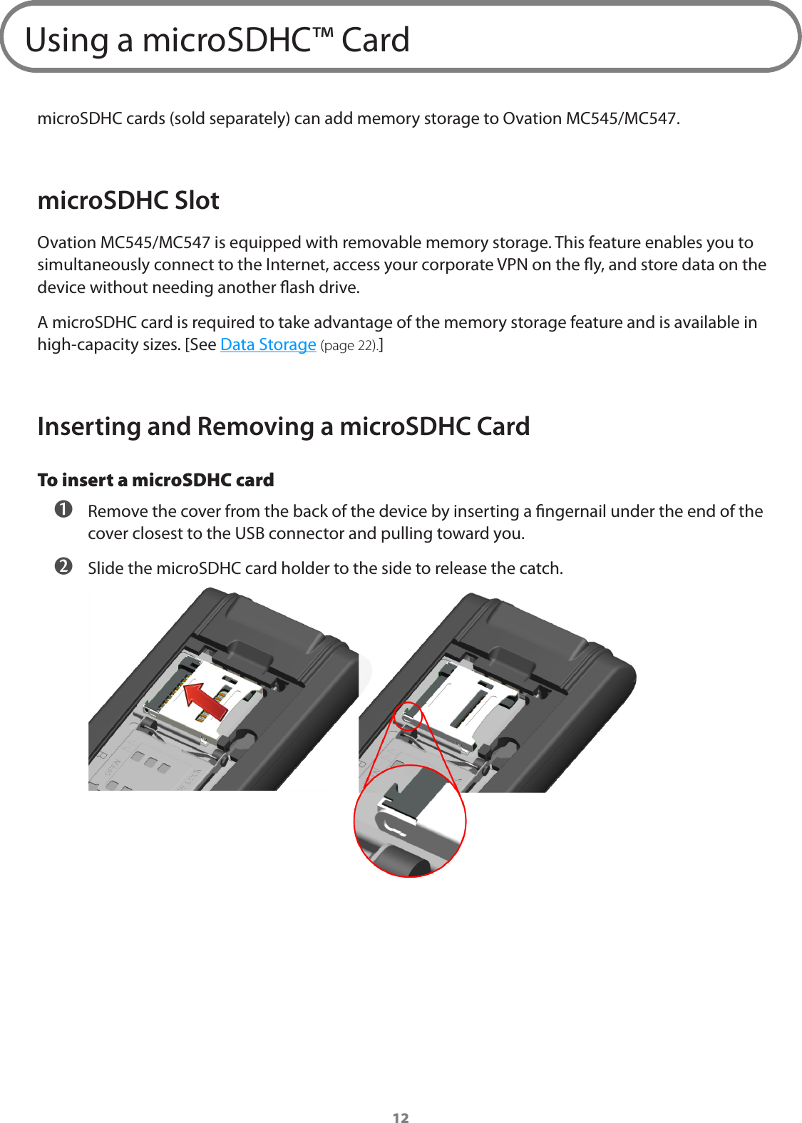 12Using a microSDHC™ CardmicroSDHC cards (sold separately) can add memory storage to Ovation MC545/MC547.microSDHC SlotOvation MC545/MC547 is equipped with removable memory storage. This feature enables you to simultaneously connect to the Internet, access your corporate VPN on the y, and store data on the device without needing another ash drive.A microSDHC card is required to take advantage of the memory storage feature and is available in high-capacity sizes. [See Data Storage (page 22).]Inserting and Removing a microSDHC CardTo insert a microSDHC card  Remove the cover from the back of the device by inserting a ngernail under the end of the cover closest to the USB connector and pulling toward you.  Slide the microSDHC card holder to the side to release the catch.