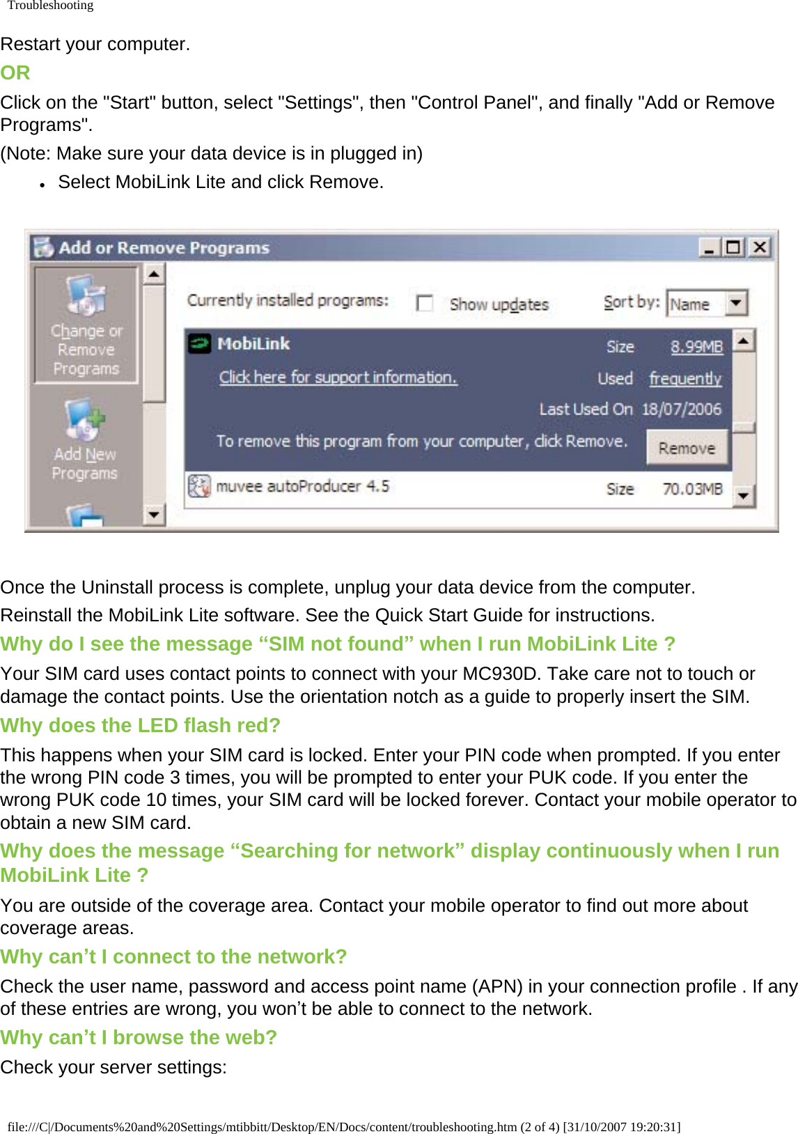 TroubleshootingRestart your computer.ORClick on the &quot;Start&quot; button, select &quot;Settings&quot;, then &quot;Control Panel&quot;, and finally &quot;Add or Remove Programs&quot;.(Note: Make sure your data device is in plugged in)●     Select MobiLink Lite and click Remove. Once the Uninstall process is complete, unplug your data device from the computer.Reinstall the MobiLink Lite software. See the Quick Start Guide for instructions. Why do I see the message “SIM not found” when I run MobiLink Lite ?Your SIM card uses contact points to connect with your MC930D. Take care not to touch or damage the contact points. Use the orientation notch as a guide to properly insert the SIM.Why does the LED flash red?This happens when your SIM card is locked. Enter your PIN code when prompted. If you enter the wrong PIN code 3 times, you will be prompted to enter your PUK code. If you enter the wrong PUK code 10 times, your SIM card will be locked forever. Contact your mobile operator to obtain a new SIM card. Why does the message “Searching for network” display continuously when I run MobiLink Lite ?You are outside of the coverage area. Contact your mobile operator to find out more about coverage areas.Why can’t I connect to the network?Check the user name, password and access point name (APN) in your connection profile . If any of these entries are wrong, you won’t be able to connect to the network.Why can’t I browse the web?Check your server settings:file:///C|/Documents%20and%20Settings/mtibbitt/Desktop/EN/Docs/content/troubleshooting.htm (2 of 4) [31/10/2007 19:20:31]