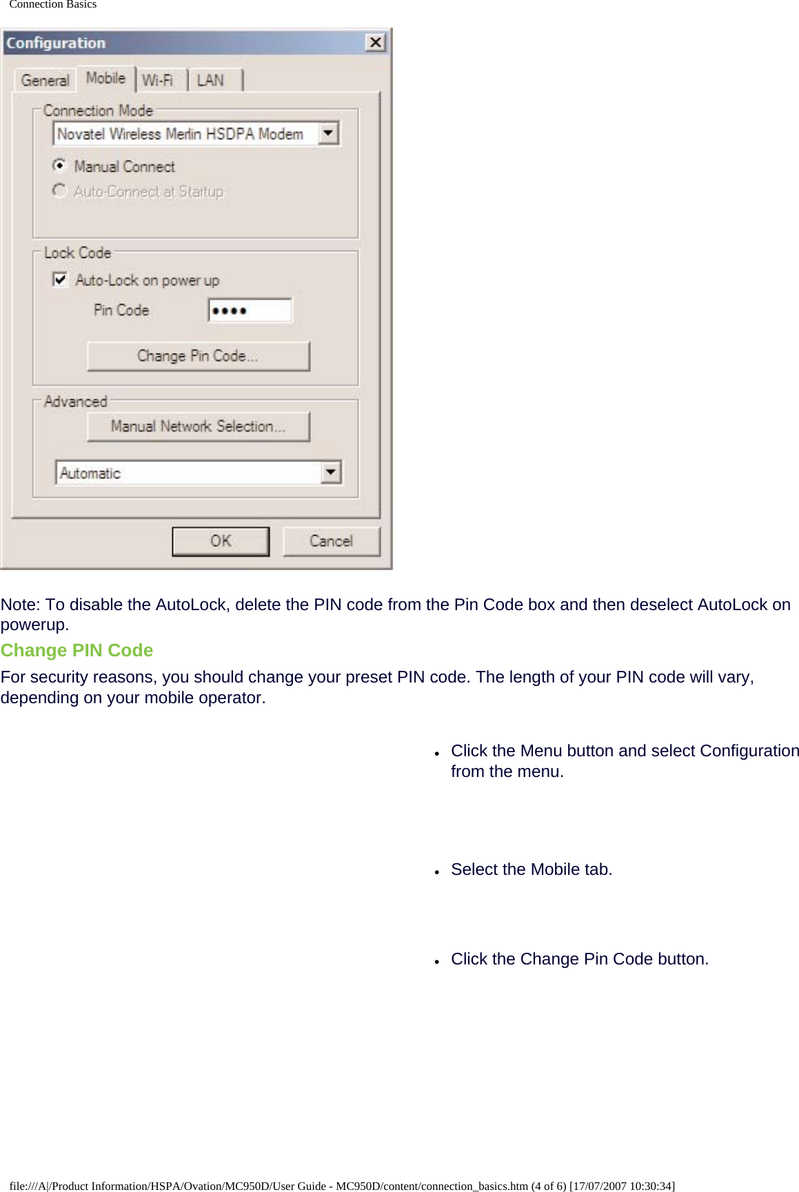 Connection BasicsNote: To disable the AutoLock, delete the PIN code from the Pin Code box and then deselect AutoLock on powerup.Change PIN CodeFor security reasons, you should change your preset PIN code. The length of your PIN code will vary, depending on your mobile operator.●     Click the Menu button and select Configuration from the menu.●     Select the Mobile tab.●     Click the Change Pin Code button.file:///A|/Product Information/HSPA/Ovation/MC950D/User Guide - MC950D/content/connection_basics.htm (4 of 6) [17/07/2007 10:30:34]