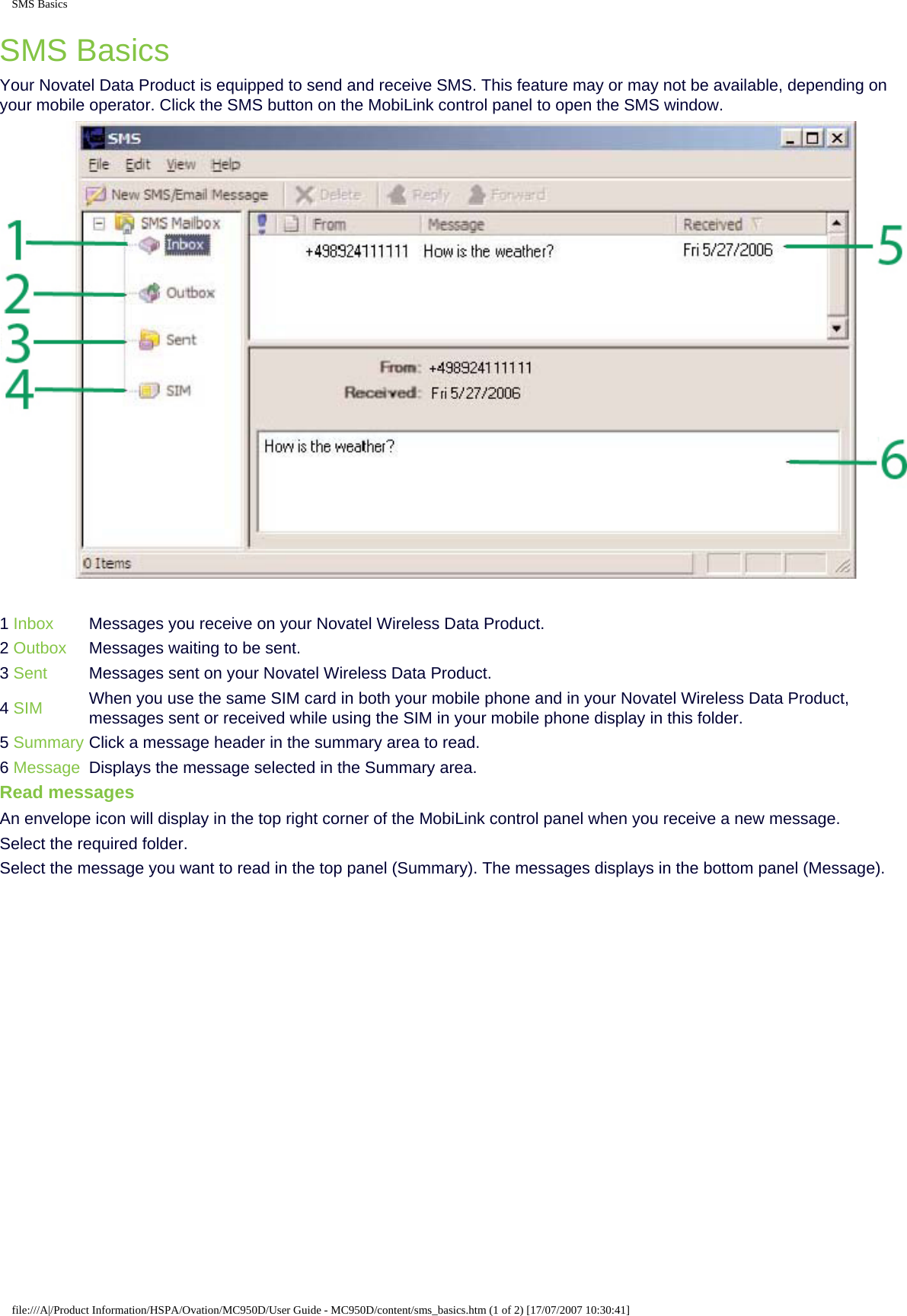 SMS BasicsSMS BasicsYour Novatel Data Product is equipped to send and receive SMS. This feature may or may not be available, depending on your mobile operator. Click the SMS button on the MobiLink control panel to open the SMS window.1 Inbox  Messages you receive on your Novatel Wireless Data Product.2 Outbox  Messages waiting to be sent.3 Sent Messages sent on your Novatel Wireless Data Product.4 SIM When you use the same SIM card in both your mobile phone and in your Novatel Wireless Data Product, messages sent or received while using the SIM in your mobile phone display in this folder.5 Summary Click a message header in the summary area to read.6 Message Displays the message selected in the Summary area.Read messagesAn envelope icon will display in the top right corner of the MobiLink control panel when you receive a new message.Select the required folder.Select the message you want to read in the top panel (Summary). The messages displays in the bottom panel (Message).file:///A|/Product Information/HSPA/Ovation/MC950D/User Guide - MC950D/content/sms_basics.htm (1 of 2) [17/07/2007 10:30:41]