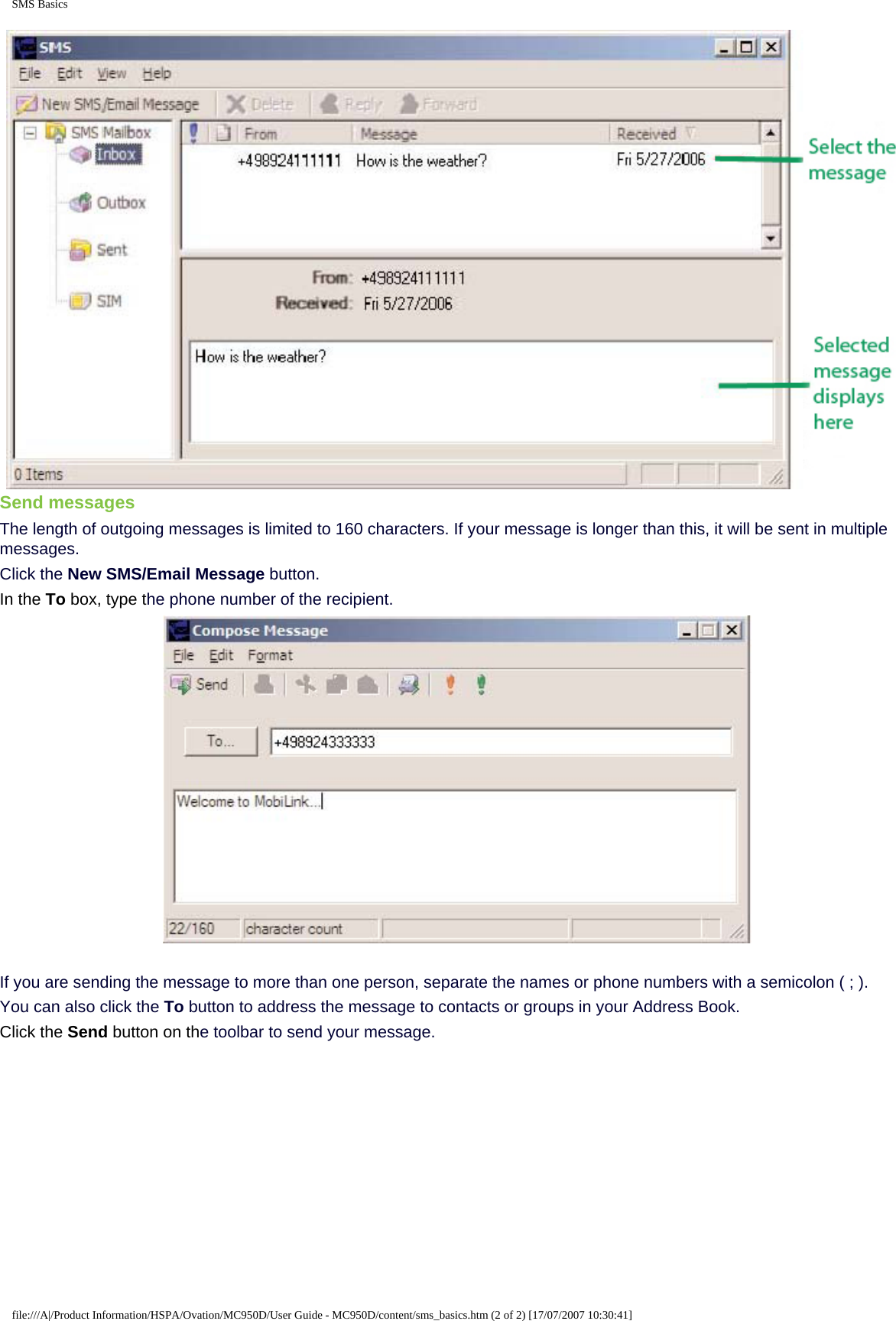 SMS BasicsSend messagesThe length of outgoing messages is limited to 160 characters. If your message is longer than this, it will be sent in multiple messages.Click the New SMS/Email Message button.In the To box, type the phone number of the recipient.If you are sending the message to more than one person, separate the names or phone numbers with a semicolon ( ; ).You can also click the To button to address the message to contacts or groups in your Address Book.Click the Send button on the toolbar to send your message.file:///A|/Product Information/HSPA/Ovation/MC950D/User Guide - MC950D/content/sms_basics.htm (2 of 2) [17/07/2007 10:30:41]