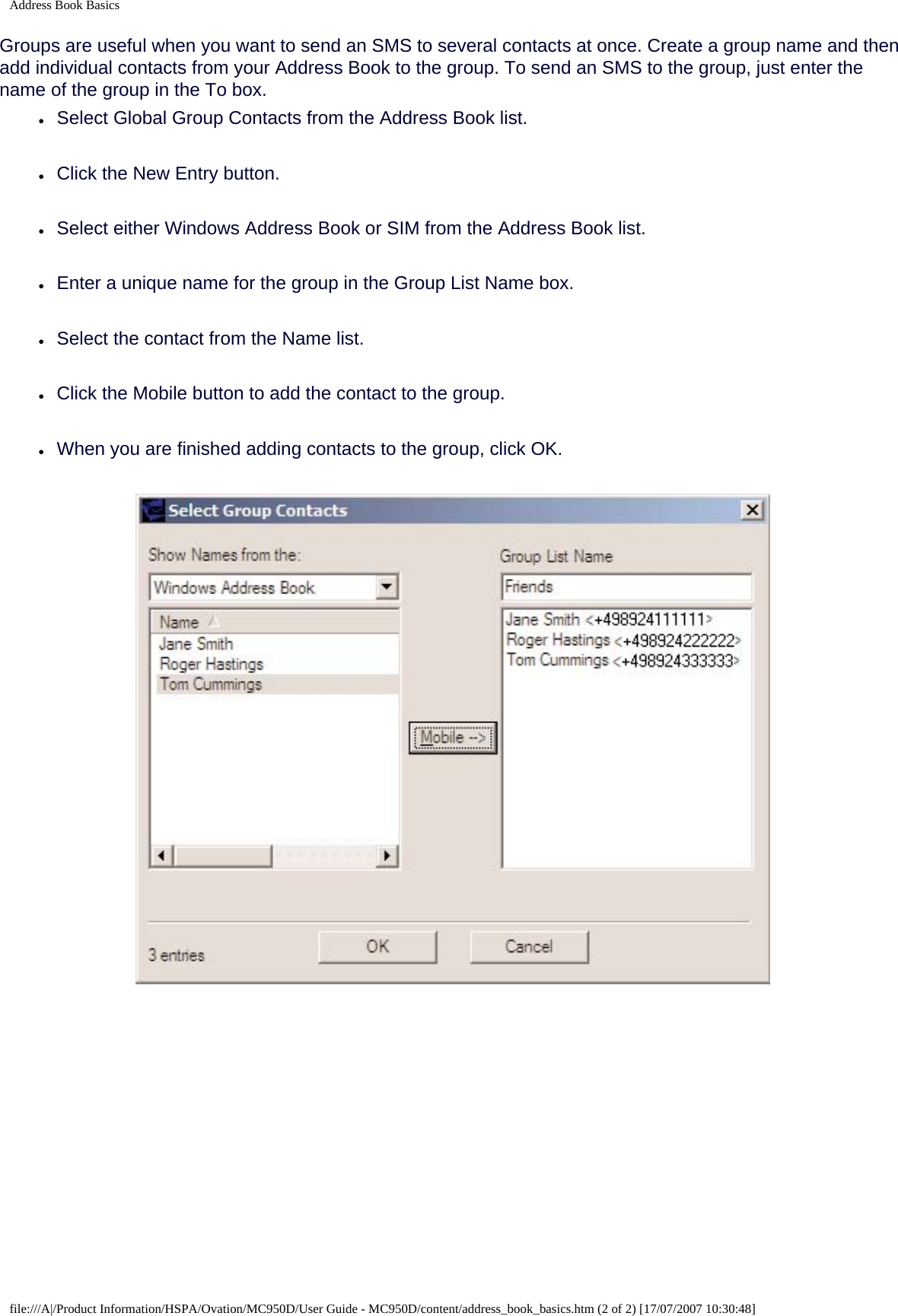 Address Book BasicsGroups are useful when you want to send an SMS to several contacts at once. Create a group name and then add individual contacts from your Address Book to the group. To send an SMS to the group, just enter the name of the group in the To box.●     Select Global Group Contacts from the Address Book list.●     Click the New Entry button.●     Select either Windows Address Book or SIM from the Address Book list.●     Enter a unique name for the group in the Group List Name box.●     Select the contact from the Name list.●     Click the Mobile button to add the contact to the group.●     When you are finished adding contacts to the group, click OK. file:///A|/Product Information/HSPA/Ovation/MC950D/User Guide - MC950D/content/address_book_basics.htm (2 of 2) [17/07/2007 10:30:48]