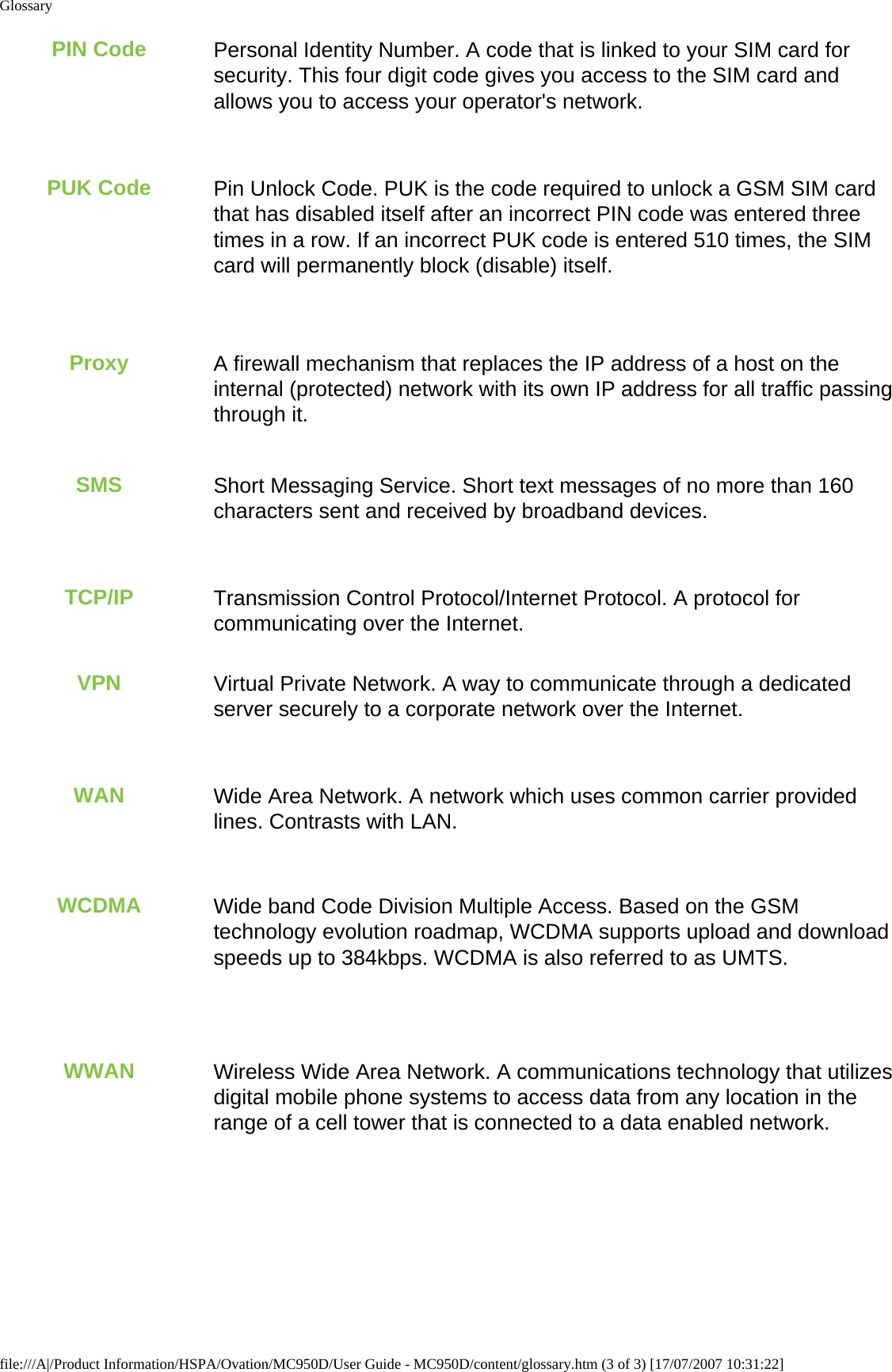 GlossaryPIN Code Personal Identity Number. A code that is linked to your SIM card for security. This four digit code gives you access to the SIM card and allows you to access your operator&apos;s network.PUK Code Pin Unlock Code. PUK is the code required to unlock a GSM SIM card that has disabled itself after an incorrect PIN code was entered three times in a row. If an incorrect PUK code is entered 510 times, the SIM card will permanently block (disable) itself.Proxy A firewall mechanism that replaces the IP address of a host on the internal (protected) network with its own IP address for all traffic passing through it.SMS Short Messaging Service. Short text messages of no more than 160 characters sent and received by broadband devices.TCP/IP Transmission Control Protocol/Internet Protocol. A protocol for communicating over the Internet.VPN Virtual Private Network. A way to communicate through a dedicated server securely to a corporate network over the Internet.WAN Wide Area Network. A network which uses common carrier provided lines. Contrasts with LAN.WCDMA Wide band Code Division Multiple Access. Based on the GSM technology evolution roadmap, WCDMA supports upload and download speeds up to 384kbps. WCDMA is also referred to as UMTS.WWAN Wireless Wide Area Network. A communications technology that utilizes digital mobile phone systems to access data from any location in the range of a cell tower that is connected to a data enabled network.file:///A|/Product Information/HSPA/Ovation/MC950D/User Guide - MC950D/content/glossary.htm (3 of 3) [17/07/2007 10:31:22]