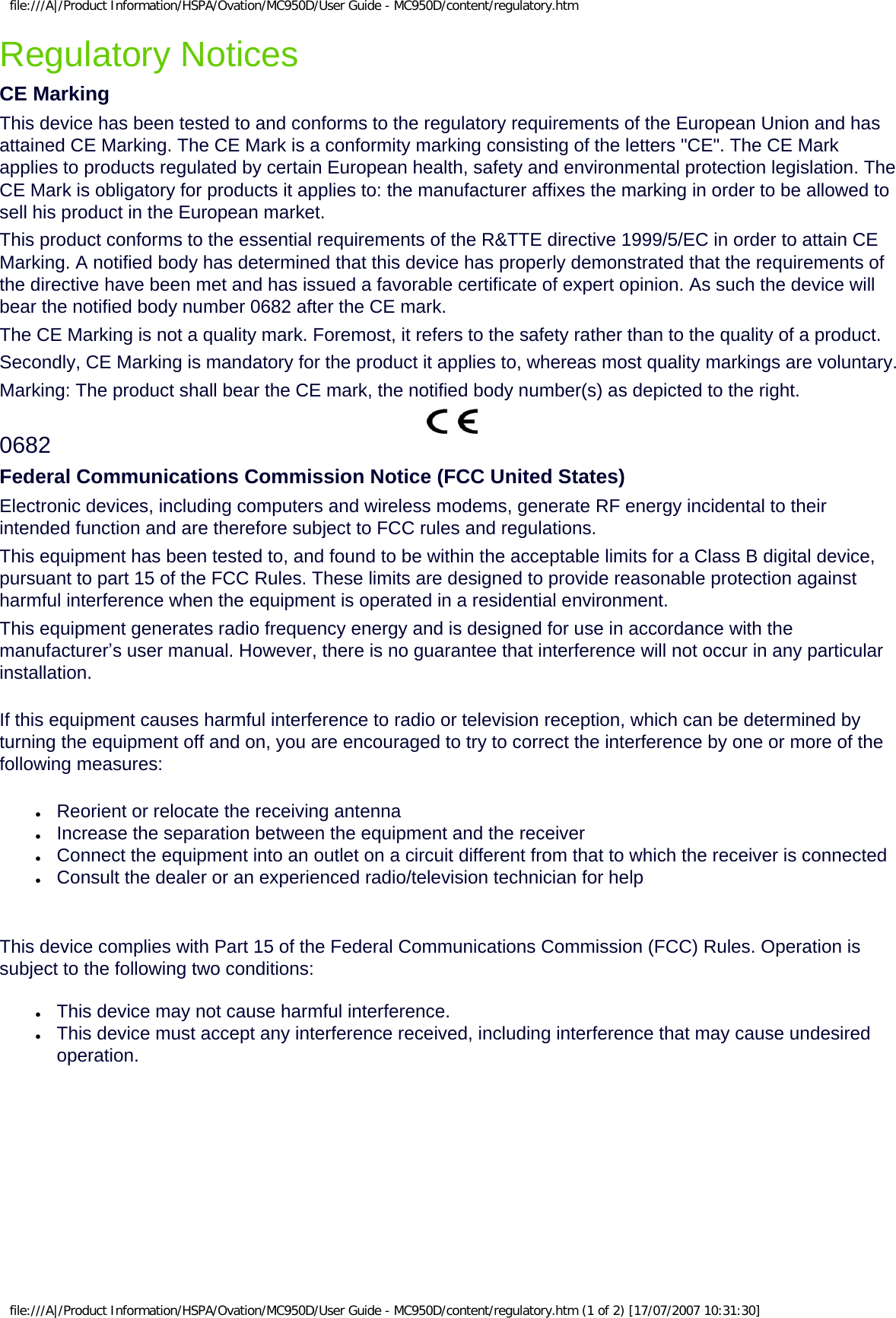 file:///A|/Product Information/HSPA/Ovation/MC950D/User Guide - MC950D/content/regulatory.htmRegulatory NoticesCE MarkingThis device has been tested to and conforms to the regulatory requirements of the European Union and has attained CE Marking. The CE Mark is a conformity marking consisting of the letters &quot;CE&quot;. The CE Mark applies to products regulated by certain European health, safety and environmental protection legislation. The CE Mark is obligatory for products it applies to: the manufacturer affixes the marking in order to be allowed to sell his product in the European market. This product conforms to the essential requirements of the R&amp;TTE directive 1999/5/EC in order to attain CE Marking. A notified body has determined that this device has properly demonstrated that the requirements of the directive have been met and has issued a favorable certificate of expert opinion. As such the device will bear the notified body number 0682 after the CE mark. The CE Marking is not a quality mark. Foremost, it refers to the safety rather than to the quality of a product.Secondly, CE Marking is mandatory for the product it applies to, whereas most quality markings are voluntary.Marking: The product shall bear the CE mark, the notified body number(s) as depicted to the right.0682Federal Communications Commission Notice (FCC United States)Electronic devices, including computers and wireless modems, generate RF energy incidental to their intended function and are therefore subject to FCC rules and regulations.This equipment has been tested to, and found to be within the acceptable limits for a Class B digital device, pursuant to part 15 of the FCC Rules. These limits are designed to provide reasonable protection against harmful interference when the equipment is operated in a residential environment.This equipment generates radio frequency energy and is designed for use in accordance with the manufacturer’s user manual. However, there is no guarantee that interference will not occur in any particular installation.If this equipment causes harmful interference to radio or television reception, which can be determined by turning the equipment off and on, you are encouraged to try to correct the interference by one or more of the following measures:●     Reorient or relocate the receiving antenna●     Increase the separation between the equipment and the receiver●     Connect the equipment into an outlet on a circuit different from that to which the receiver is connected●     Consult the dealer or an experienced radio/television technician for helpThis device complies with Part 15 of the Federal Communications Commission (FCC) Rules. Operation is subject to the following two conditions:●     This device may not cause harmful interference.●     This device must accept any interference received, including interference that may cause undesired operation.file:///A|/Product Information/HSPA/Ovation/MC950D/User Guide - MC950D/content/regulatory.htm (1 of 2) [17/07/2007 10:31:30]