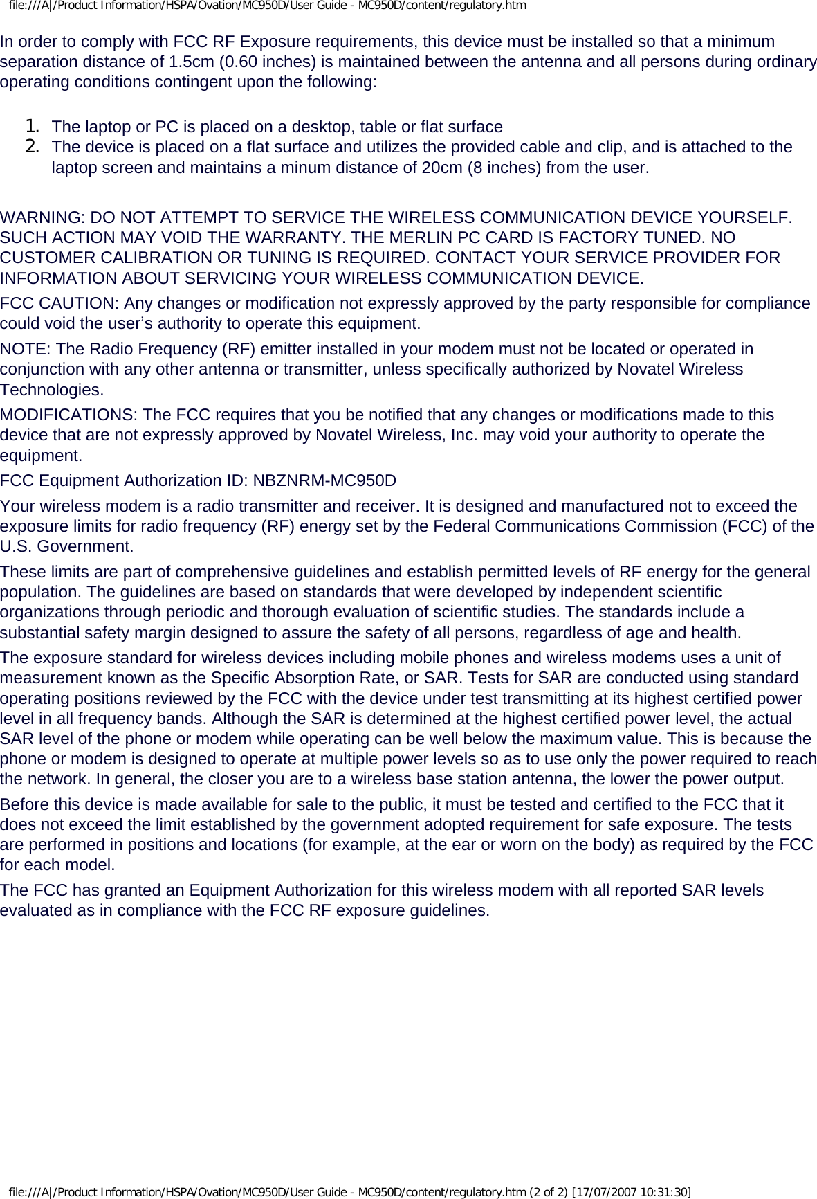 file:///A|/Product Information/HSPA/Ovation/MC950D/User Guide - MC950D/content/regulatory.htmIn order to comply with FCC RF Exposure requirements, this device must be installed so that a minimum separation distance of 1.5cm (0.60 inches) is maintained between the antenna and all persons during ordinary operating conditions contingent upon the following:1.  The laptop or PC is placed on a desktop, table or flat surface2.  The device is placed on a flat surface and utilizes the provided cable and clip, and is attached to the laptop screen and maintains a minum distance of 20cm (8 inches) from the user.WARNING: DO NOT ATTEMPT TO SERVICE THE WIRELESS COMMUNICATION DEVICE YOURSELF. SUCH ACTION MAY VOID THE WARRANTY. THE MERLIN PC CARD IS FACTORY TUNED. NO CUSTOMER CALIBRATION OR TUNING IS REQUIRED. CONTACT YOUR SERVICE PROVIDER FOR INFORMATION ABOUT SERVICING YOUR WIRELESS COMMUNICATION DEVICE.FCC CAUTION: Any changes or modification not expressly approved by the party responsible for compliance could void the user’s authority to operate this equipment.NOTE: The Radio Frequency (RF) emitter installed in your modem must not be located or operated in conjunction with any other antenna or transmitter, unless specifically authorized by Novatel Wireless Technologies.MODIFICATIONS: The FCC requires that you be notified that any changes or modifications made to this device that are not expressly approved by Novatel Wireless, Inc. may void your authority to operate the equipment.FCC Equipment Authorization ID: NBZNRM-MC950DYour wireless modem is a radio transmitter and receiver. It is designed and manufactured not to exceed the exposure limits for radio frequency (RF) energy set by the Federal Communications Commission (FCC) of the U.S. Government.These limits are part of comprehensive guidelines and establish permitted levels of RF energy for the general population. The guidelines are based on standards that were developed by independent scientific organizations through periodic and thorough evaluation of scientific studies. The standards include a substantial safety margin designed to assure the safety of all persons, regardless of age and health.The exposure standard for wireless devices including mobile phones and wireless modems uses a unit of measurement known as the Specific Absorption Rate, or SAR. Tests for SAR are conducted using standard operating positions reviewed by the FCC with the device under test transmitting at its highest certified power level in all frequency bands. Although the SAR is determined at the highest certified power level, the actual SAR level of the phone or modem while operating can be well below the maximum value. This is because the phone or modem is designed to operate at multiple power levels so as to use only the power required to reach the network. In general, the closer you are to a wireless base station antenna, the lower the power output.Before this device is made available for sale to the public, it must be tested and certified to the FCC that it does not exceed the limit established by the government adopted requirement for safe exposure. The tests are performed in positions and locations (for example, at the ear or worn on the body) as required by the FCC for each model. The FCC has granted an Equipment Authorization for this wireless modem with all reported SAR levels evaluated as in compliance with the FCC RF exposure guidelines.  file:///A|/Product Information/HSPA/Ovation/MC950D/User Guide - MC950D/content/regulatory.htm (2 of 2) [17/07/2007 10:31:30]