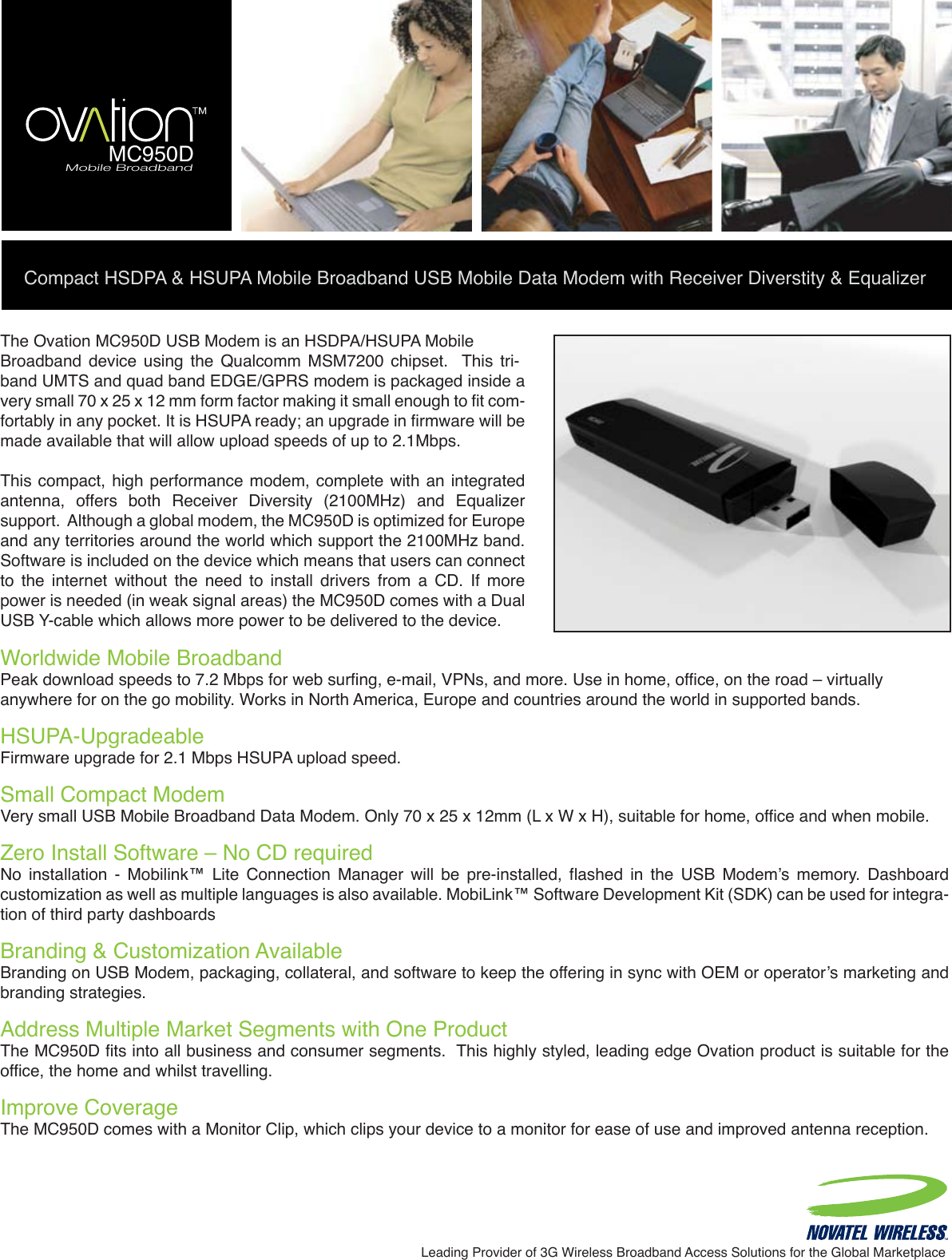 Compact HSDPA &amp; HSUPA Mobile Broadband USB Mobile Data Modem with Receiver Diverstity &amp; EqualizerLeading Provider of 3G Wireless Broadband Access Solutions for the Global MarketplaceWorldwide Mobile Broadband  Peak download speeds to 7.2 Mbps for web surfing, e-mail, VPNs, and more. Use in home, office, on the road – virtuallyanywhere for on the go mobility. Works in North America, Europe and countries around the world in supported bands.HSUPA-Upgradeable Firmware upgrade for 2.1 Mbps HSUPA upload speed.Small Compact ModemVery small USB Mobile Broadband Data Modem. Only 70 x 25 x 12mm (L x W x H), suitable for home, office and when mobile.Zero Install Software – No CD requiredNo  installation  -  Mobilink™  Lite  Connection  Manager  will  be  pre-installed,  flashed  in  the  USB  Modem’s  memory.  Dashboard customization as well as multiple languages is also available. MobiLink™ Software Development Kit (SDK) can be used for integra-tion of third party dashboardsBranding &amp; Customization Available Branding on USB Modem, packaging, collateral, and software to keep the offering in sync with OEM or operator’s marketing and branding strategies.Address Multiple Market Segments with One ProductThe MC950D fits into all business and consumer segments.  This highly styled, leading edge Ovation product is suitable for the office, the home and whilst travelling.Improve CoverageThe MC950D comes with a Monitor Clip, which clips your device to a monitor for ease of use and improved antenna reception.The Ovation MC950D USB Modem is an HSDPA/HSUPA MobileBroadband  device  using  the  Qualcomm  MSM7200  chipset.    This  tri-band UMTS and quad band EDGE/GPRS modem is packaged inside a very small 70 x 25 x 12 mm form factor making it small enough to fit com-fortably in any pocket. It is HSUPA ready; an upgrade in firmware will be made available that will allow upload speeds of up to 2.1Mbps.This compact, high  performance modem, complete  with an integrated antenna,  offers  both  Receiver  Diversity  (2100MHz)  and  Equalizer support.  Although a global modem, the MC950D is optimized for Europe and any territories around the world which support the 2100MHz band. Software is included on the device which means that users can connect to  the  internet  without  the  need  to  install  drivers  from  a  CD.  If  more power is needed (in weak signal areas) the MC950D comes with a Dual USB Y-cable which allows more power to be delivered to the device. Mobile BroadbandMC950D