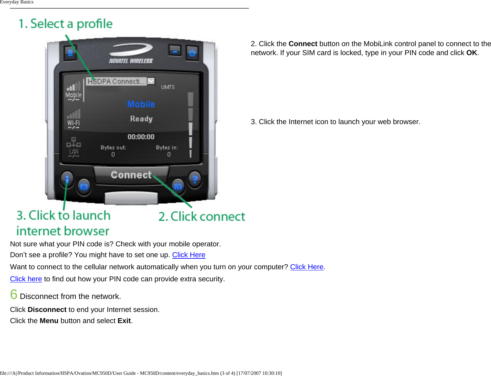 Everyday Basics2. Click the Connect button on the MobiLink control panel to connect to the network. If your SIM card is locked, type in your PIN code and click OK. 3. Click the Internet icon to launch your web browser. Not sure what your PIN code is? Check with your mobile operator.Don’t see a profile? You might have to set one up. Click HereWant to connect to the cellular network automatically when you turn on your computer? Click Here. Click here to find out how your PIN code can provide extra security.6 Disconnect from the network.Click Disconnect to end your Internet session.Click the Menu button and select Exit.file:///A|/Product Information/HSPA/Ovation/MC950D/User Guide - MC950D/content/everyday_basics.htm (3 of 4) [17/07/2007 10:30:10]