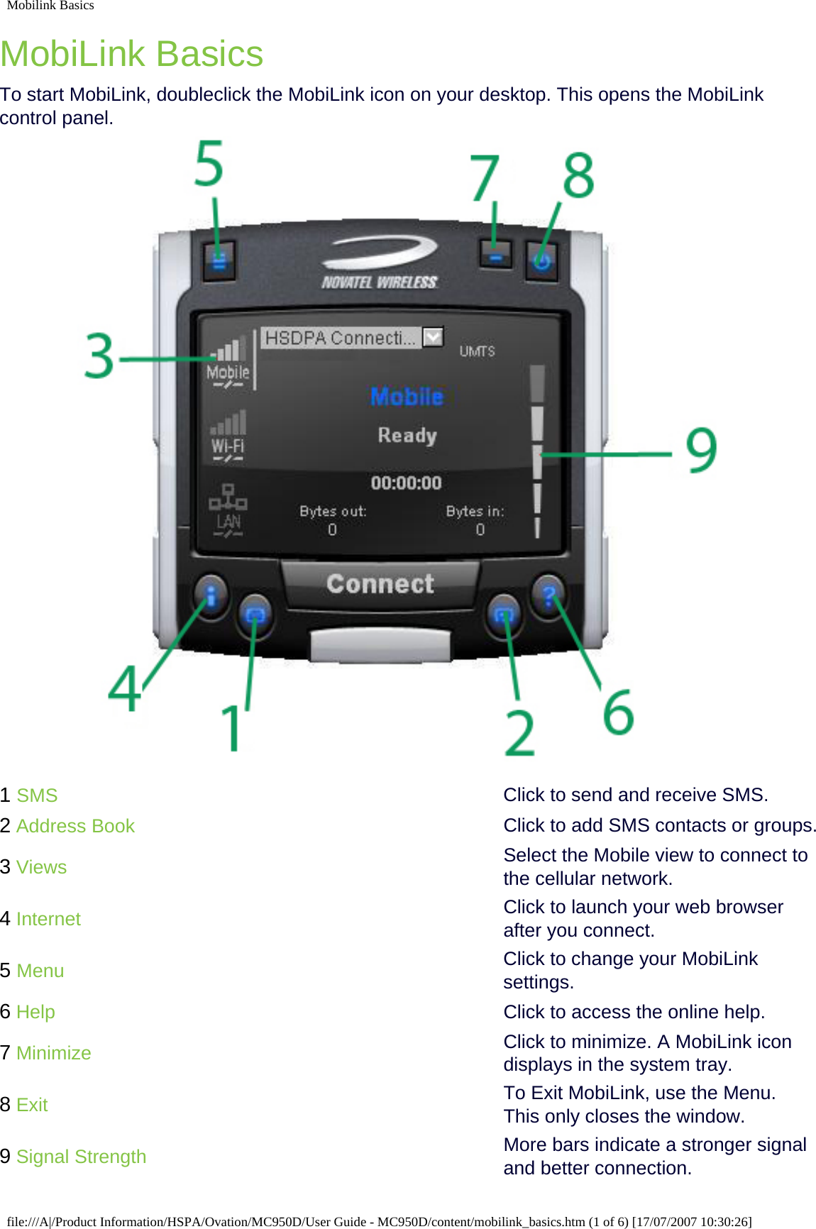 Mobilink BasicsMobiLink BasicsTo start MobiLink, doubleclick the MobiLink icon on your desktop. This opens the MobiLink control panel.1 SMS Click to send and receive SMS.2 Address Book Click to add SMS contacts or groups.3 Views Select the Mobile view to connect to the cellular network.4 Internet Click to launch your web browser after you connect.5 Menu Click to change your MobiLink settings.6 Help Click to access the online help.7 Minimize Click to minimize. A MobiLink icon displays in the system tray.8 Exit To Exit MobiLink, use the Menu. This only closes the window.9 Signal Strength More bars indicate a stronger signal and better connection.file:///A|/Product Information/HSPA/Ovation/MC950D/User Guide - MC950D/content/mobilink_basics.htm (1 of 6) [17/07/2007 10:30:26]