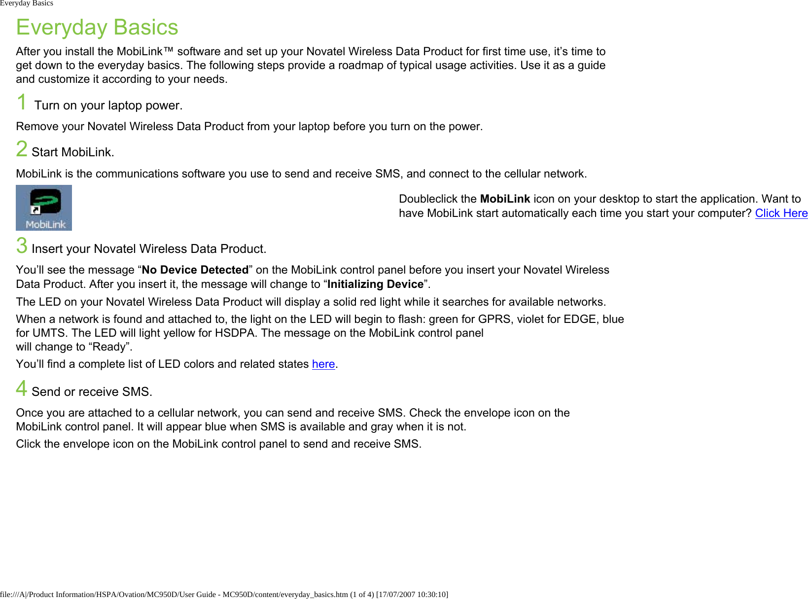 Everyday BasicsEveryday BasicsAfter you install the MobiLink™ software and set up your Novatel Wireless Data Product for first time use, it’s time to get down to the everyday basics. The following steps provide a roadmap of typical usage activities. Use it as a guide and customize it according to your needs.1 Turn on your laptop power.Remove your Novatel Wireless Data Product from your laptop before you turn on the power. 2 Start MobiLink.MobiLink is the communications software you use to send and receive SMS, and connect to the cellular network.Doubleclick the MobiLink icon on your desktop to start the application. Want to have MobiLink start automatically each time you start your computer? Click Here3 Insert your Novatel Wireless Data Product.You’ll see the message “No Device Detected” on the MobiLink control panel before you insert your Novatel Wireless Data Product. After you insert it, the message will change to “Initializing Device”.The LED on your Novatel Wireless Data Product will display a solid red light while it searches for available networks.When a network is found and attached to, the light on the LED will begin to flash: green for GPRS, violet for EDGE, blue for UMTS. The LED will light yellow for HSDPA. The message on the MobiLink control panel will change to “Ready”.You’ll find a complete list of LED colors and related states here.4 Send or receive SMS.Once you are attached to a cellular network, you can send and receive SMS. Check the envelope icon on the MobiLink control panel. It will appear blue when SMS is available and gray when it is not.Click the envelope icon on the MobiLink control panel to send and receive SMS. file:///A|/Product Information/HSPA/Ovation/MC950D/User Guide - MC950D/content/everyday_basics.htm (1 of 4) [17/07/2007 10:30:10]