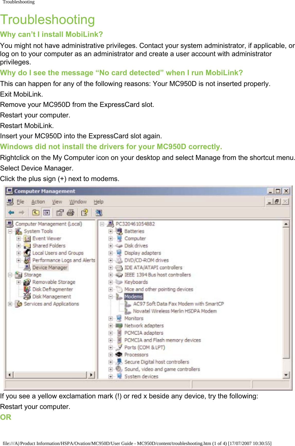 TroubleshootingTroubleshootingWhy can’t I install MobiLink?You might not have administrative privileges. Contact your system administrator, if applicable, or log on to your computer as an administrator and create a user account with administrator privileges.Why do I see the message “No card detected” when I run MobiLink? This can happen for any of the following reasons: Your MC950D is not inserted properly.Exit MobiLink.Remove your MC950D from the ExpressCard slot.Restart your computer.Restart MobiLink.Insert your MC950D into the ExpressCard slot again.Windows did not install the drivers for your MC950D correctly.Rightclick on the My Computer icon on your desktop and select Manage from the shortcut menu.Select Device Manager.Click the plus sign (+) next to modems.If you see a yellow exclamation mark (!) or red x beside any device, try the following: Restart your computer.ORfile:///A|/Product Information/HSPA/Ovation/MC950D/User Guide - MC950D/content/troubleshooting.htm (1 of 4) [17/07/2007 10:30:55]