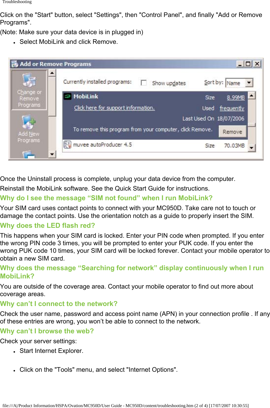 TroubleshootingClick on the &quot;Start&quot; button, select &quot;Settings&quot;, then &quot;Control Panel&quot;, and finally &quot;Add or Remove Programs&quot;.(Note: Make sure your data device is in plugged in)●     Select MobiLink and click Remove. Once the Uninstall process is complete, unplug your data device from the computer.Reinstall the MobiLink software. See the Quick Start Guide for instructions. Why do I see the message “SIM not found” when I run MobiLink?Your SIM card uses contact points to connect with your MC950D. Take care not to touch or damage the contact points. Use the orientation notch as a guide to properly insert the SIM.Why does the LED flash red?This happens when your SIM card is locked. Enter your PIN code when prompted. If you enter the wrong PIN code 3 times, you will be prompted to enter your PUK code. If you enter the wrong PUK code 10 times, your SIM card will be locked forever. Contact your mobile operator to obtain a new SIM card. Why does the message “Searching for network” display continuously when I run MobiLink?You are outside of the coverage area. Contact your mobile operator to find out more about coverage areas.Why can’t I connect to the network?Check the user name, password and access point name (APN) in your connection profile . If any of these entries are wrong, you won’t be able to connect to the network.Why can’t I browse the web?Check your server settings:●     Start Internet Explorer.●     Click on the &quot;Tools&quot; menu, and select &quot;Internet Options&quot;.file:///A|/Product Information/HSPA/Ovation/MC950D/User Guide - MC950D/content/troubleshooting.htm (2 of 4) [17/07/2007 10:30:55]