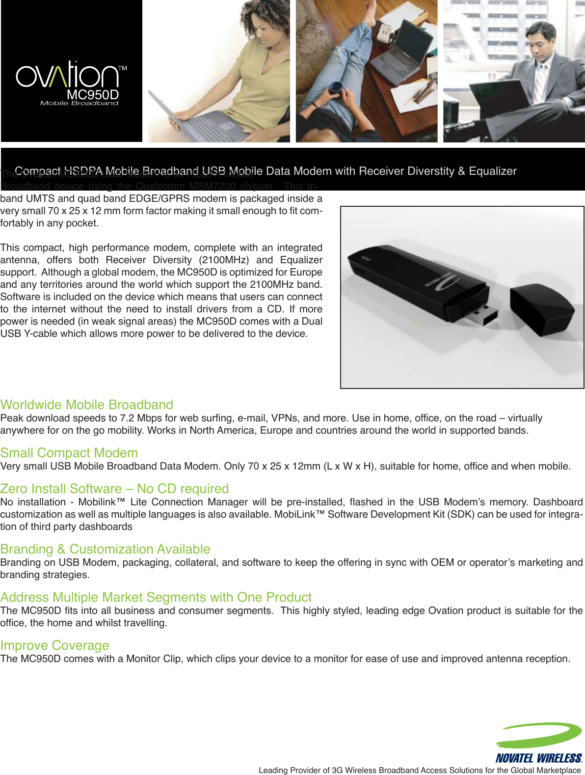 Compact HSDPA Mobile Broadband USB Mobile Data Modem with Receiver Diverstity &amp; EqualizerLeading Provider of 3G Wireless Broadband Access Solutions for the Global MarketplaceWorldwide Mobile Broadband  Peak download speeds to 7.2 Mbps for web surfing, e-mail, VPNs, and more. Use in home, office, on the road – virtuallyanywhere for on the go mobility. Works in North America, Europe and countries around the world in supported bands.Small Compact ModemVery small USB Mobile Broadband Data Modem. Only 70 x 25 x 12mm (L x W x H), suitable for home, office and when mobile.Zero Install Software – No CD requiredNo  installation  -  Mobilink™  Lite  Connection  Manager  will  be  pre-installed,  flashed  in  the  USB  Modem’s  memory.  Dashboard customization as well as multiple languages is also available. MobiLink™ Software Development Kit (SDK) can be used for integra-tion of third party dashboardsBranding &amp; Customization Available Branding on USB Modem, packaging, collateral, and software to keep the offering in sync with OEM or operator’s marketing and branding strategies.Address Multiple Market Segments with One ProductThe MC950D fits into all business and consumer segments.  This highly styled, leading edge Ovation product is suitable for the office, the home and whilst travelling.Improve CoverageThe MC950D comes with a Monitor Clip, which clips your device to a monitor for ease of use and improved antenna reception.The Ovation MC950D USB Modem is an HSDPA MobileBroadband  device  using  the  Qualcomm  MSM7200  chipset.    This  tri-band UMTS and quad band EDGE/GPRS modem is packaged inside a very small 70 x 25 x 12 mm form factor making it small enough to fit com-fortably in any pocket. This compact, high  performance modem, complete  with an integrated antenna,  offers  both  Receiver  Diversity  (2100MHz)  and  Equalizer support.  Although a global modem, the MC950D is optimized for Europe and any territories around the world which support the 2100MHz band. Software is included on the device which means that users can connect to  the  internet  without  the  need  to  install  drivers  from  a  CD.  If  more power is needed (in weak signal areas) the MC950D comes with a Dual USB Y-cable which allows more power to be delivered to the device. Mobile BroadbandMC950D