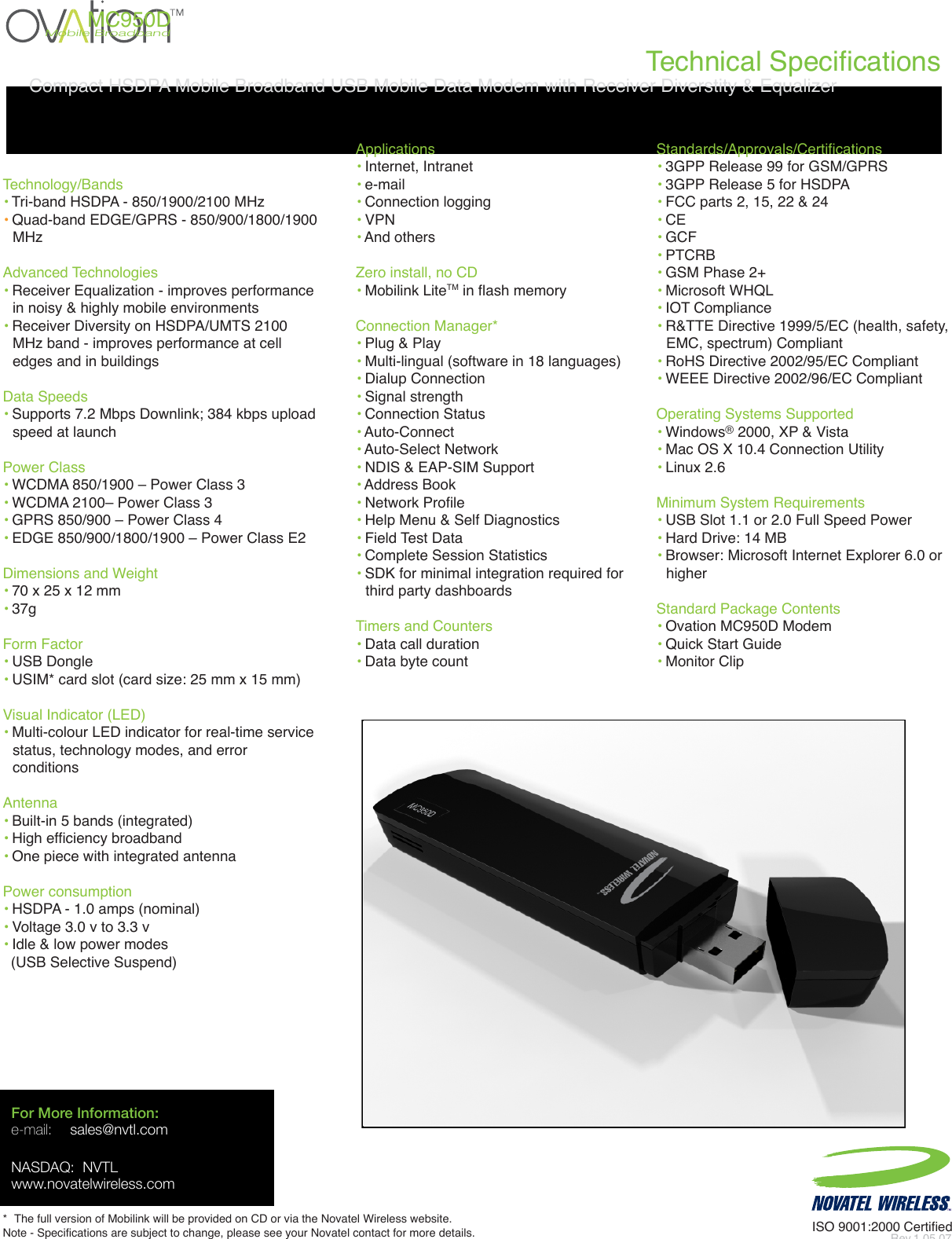 Technical SpecificationsISO 9001:2000 CertifiedRev.1 05.07For More Information:e-mail: sales@nvtl.comNASDAQ:  NVTLwww.novatelwireless.com*  The full version of Mobilink will be provided on CD or via the Novatel Wireless website.    Note - Specifications are subject to change, please see your Novatel contact for more details.Technology/Bands• Tri-band HSDPA - 850/1900/2100 MHz• Quad-band EDGE/GPRS - 850/900/1800/1900MHzAdvanced Technologies• Receiver Equalization - improves performancein noisy &amp; highly mobile environments• Receiver Diversity on HSDPA/UMTS 2100 MHz band - improves performance at celledges and in buildingsData Speeds• Supports 7.2 Mbps Downlink; 384 kbps upload speed at launchPower Class• WCDMA 850/1900 – Power Class 3• WCDMA 2100– Power Class 3• GPRS 850/900 – Power Class 4• EDGE 850/900/1800/1900 – Power Class E2Dimensions and Weight • 70 x 25 x 12 mm  • 37g Form Factor• USB Dongle• USIM* card slot (card size: 25 mm x 15 mm)Visual Indicator (LED)• Multi-colour LED indicator for real-time servicestatus, technology modes, and error conditionsAntenna• Built-in 5 bands (integrated)• High efficiency broadband• One piece with integrated antennaPower consumption• HSDPA - 1.0 amps (nominal)• Voltage 3.0 v to 3.3 v • Idle &amp; low power modes   (USB Selective Suspend)Applications• Internet, Intranet• e-mail • Connection logging• VPN• And othersZero install, no CD• Mobilink LiteTM in flash memoryConnection Manager*• Plug &amp; Play• Multi-lingual (software in 18 languages)• Dialup Connection• Signal strength• Connection Status• Auto-Connect• Auto-Select Network• NDIS &amp; EAP-SIM Support• Address Book• Network Profile• Help Menu &amp; Self Diagnostics• Field Test Data• Complete Session Statistics• SDK for minimal integration required for third party dashboardsTimers and Counters• Data call duration• Data byte count Standards/Approvals/Certifications • 3GPP Release 99 for GSM/GPRS• 3GPP Release 5 for HSDPA• FCC parts 2, 15, 22 &amp; 24 • CE • GCF• PTCRB • GSM Phase 2+ • Microsoft WHQL • IOT Compliance• R&amp;TTE Directive 1999/5/EC (health, safety,EMC, spectrum) Compliant• RoHS Directive 2002/95/EC Compliant • WEEE Directive 2002/96/EC CompliantOperating Systems Supported• Windows® 2000, XP &amp; Vista• Mac OS X 10.4 Connection Utility• Linux 2.6Minimum System Requirements• USB Slot 1.1 or 2.0 Full Speed Power• Hard Drive: 14 MB• Browser: Microsoft Internet Explorer 6.0 orhigherStandard Package Contents• Ovation MC950D Modem• Quick Start Guide• Monitor ClipMobile BroadbandMC950DCompact HSDPA Mobile Broadband USB Mobile Data Modem with Receiver Diverstity &amp; Equalizer