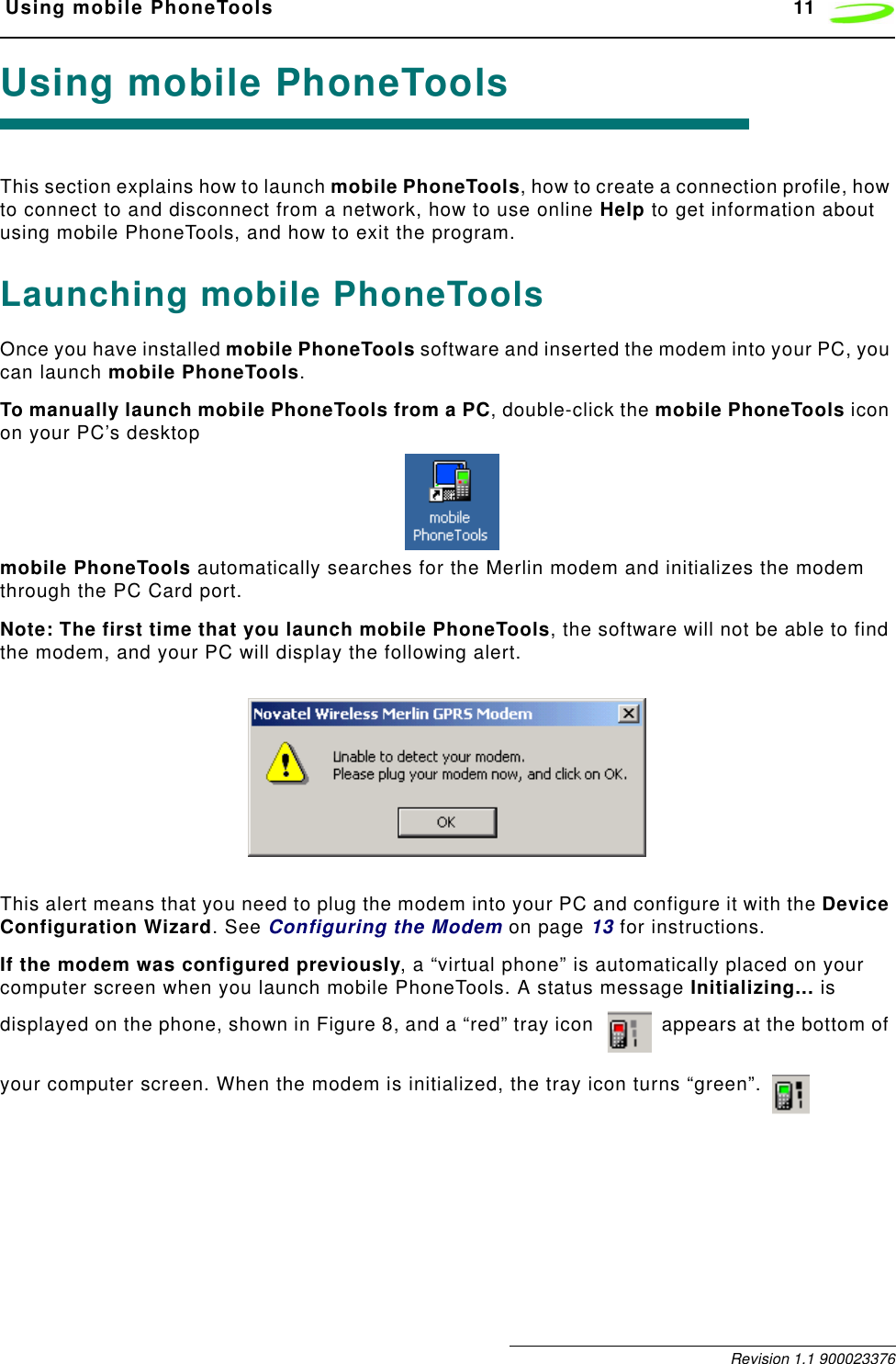  Using mobile PhoneTools 11 Revision 1.1 900023376Using mobile PhoneToolsThis section explains how to launch mobile PhoneTools, how to create a connection profile, how to connect to and disconnect from a network, how to use online Help to get information about using mobile PhoneTools, and how to exit the program.Launching mobile PhoneToolsOnce you have installed mobile PhoneTools software and inserted the modem into your PC, you can launch mobile PhoneTools.To manually launch mobile PhoneTools from a PC, double-click the mobile PhoneTools icon on your PC’s desktop  mobile PhoneTools automatically searches for the Merlin modem and initializes the modem through the PC Card port. Note: The first time that you launch mobile PhoneTools, the software will not be able to find the modem, and your PC will display the following alert. This alert means that you need to plug the modem into your PC and configure it with the Device Configuration Wizard. See Configuring the Modem on page 13 for instructions.If the modem was configured previously, a “virtual phone” is automatically placed on your computer screen when you launch mobile PhoneTools. A status message Initializing... is displayed on the phone, shown in Figure 8, and a “red” tray icon   appears at the bottom of your computer screen. When the modem is initialized, the tray icon turns “green”.