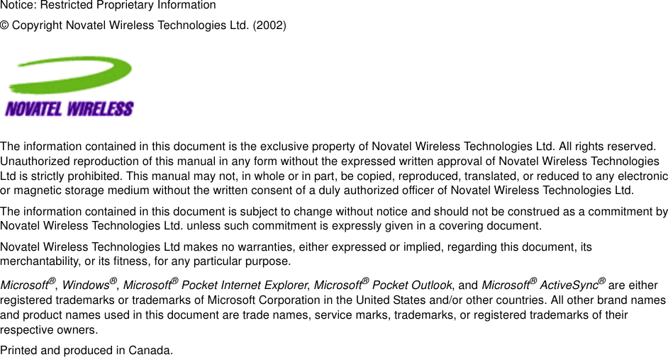 Notice: Restricted Proprietary Information© Copyright Novatel Wireless Technologies Ltd. (2002)The information contained in this document is the exclusive property of Novatel Wireless Technologies Ltd. All rights reserved. Unauthorized reproduction of this manual in any form without the expressed written approval of Novatel Wireless Technologies Ltd is strictly prohibited. This manual may not, in whole or in part, be copied, reproduced, translated, or reduced to any electronic or magnetic storage medium without the written consent of a duly authorized officer of Novatel Wireless Technologies Ltd.The information contained in this document is subject to change without notice and should not be construed as a commitment by Novatel Wireless Technologies Ltd. unless such commitment is expressly given in a covering document.Novatel Wireless Technologies Ltd makes no warranties, either expressed or implied, regarding this document, its merchantability, or its fitness, for any particular purpose.Microsoft®, Windows®, Microsoft® Pocket Internet Explorer, Microsoft® Pocket Outlook, and Microsoft® ActiveSync® are either registered trademarks or trademarks of Microsoft Corporation in the United States and/or other countries. All other brand names and product names used in this document are trade names, service marks, trademarks, or registered trademarks of their respective owners.Printed and produced in Canada.