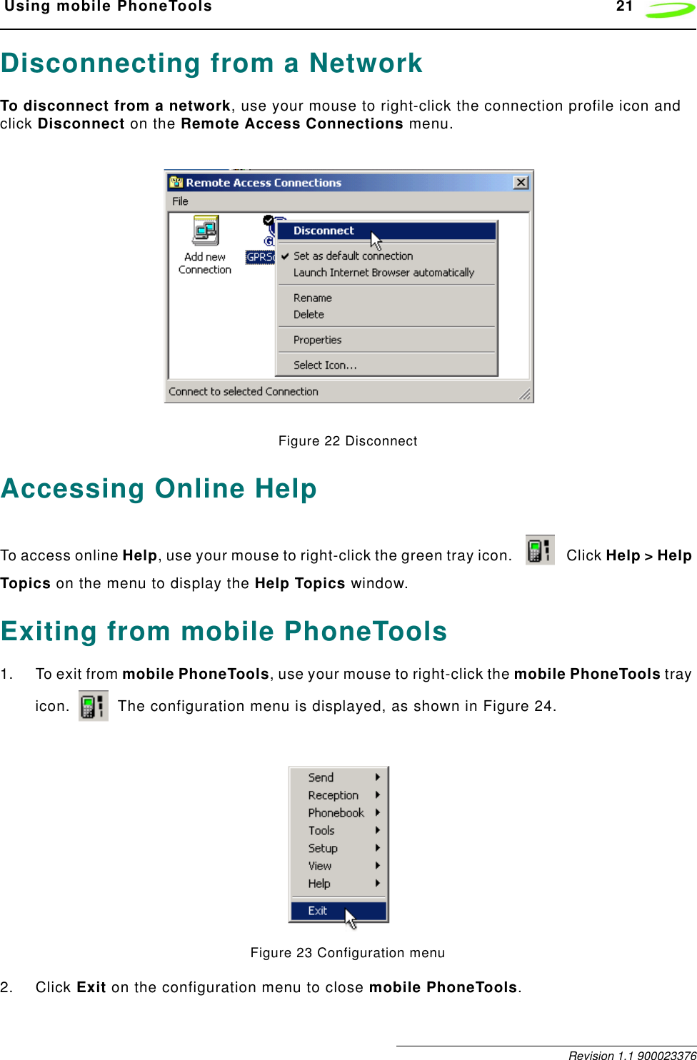  Using mobile PhoneTools 21 Revision 1.1 900023376Disconnecting from a NetworkTo disconnect from a network, use your mouse to right-click the connection profile icon and click Disconnect on the Remote Access Connections menu.Figure 22 DisconnectAccessing Online HelpTo access online Help, use your mouse to right-click the green tray icon.   Click Help &gt; Help Topics on the menu to display the Help Topics window.Exiting from mobile PhoneTools1. To exit from mobile PhoneTools, use your mouse to right-click the mobile PhoneTools tray icon.   The configuration menu is displayed, as shown in Figure 24.Figure 23 Configuration menu2. Click Exit on the configuration menu to close mobile PhoneTools.