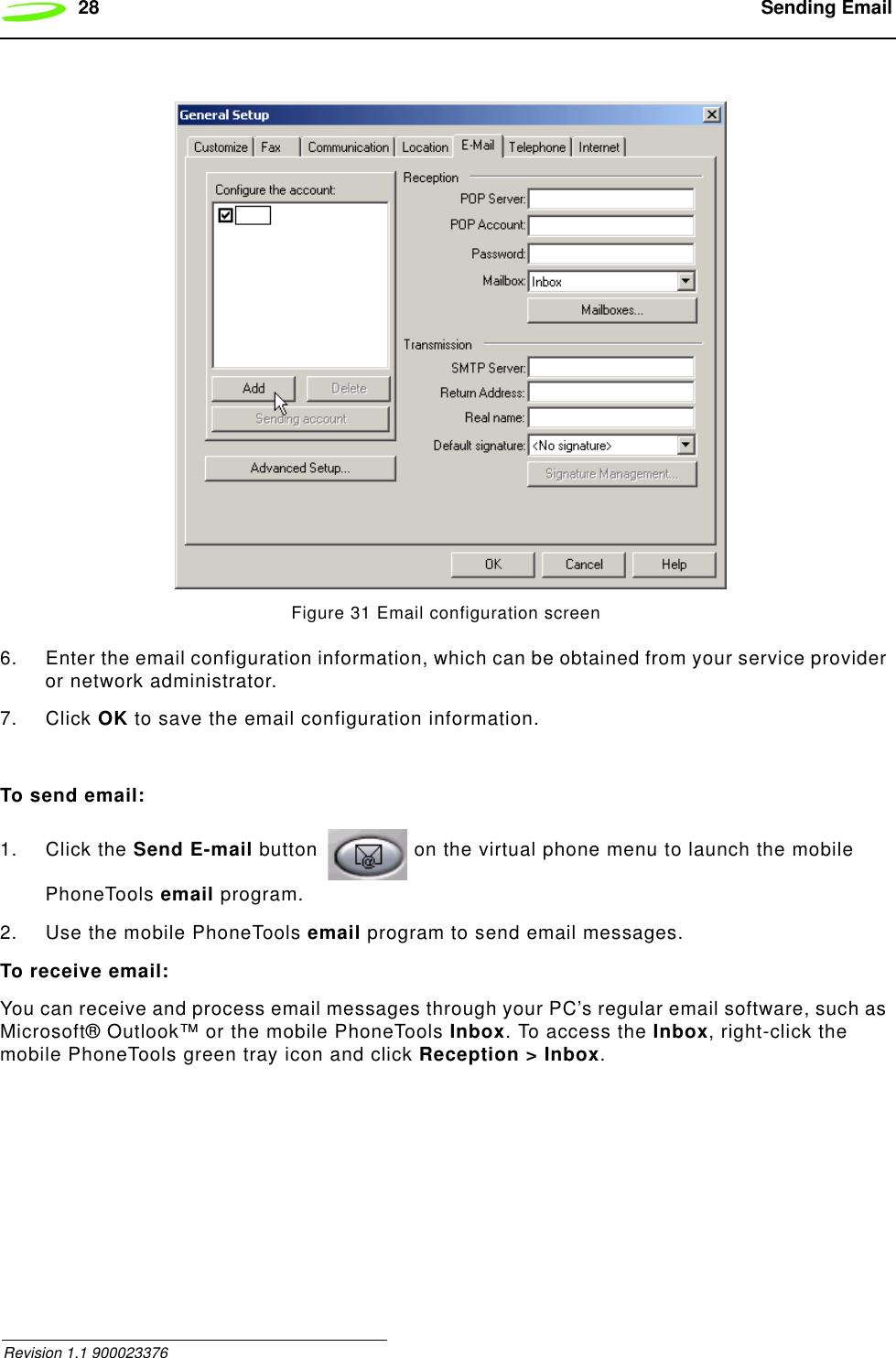 28  Sending Email Revision 1.1 900023376Figure 31 Email configuration screen6. Enter the email configuration information, which can be obtained from your service provider or network administrator.7. Click OK to save the email configuration information.To send email:1. Click the Send E-mail button   on the virtual phone menu to launch the mobile PhoneTools email program.2. Use the mobile PhoneTools email program to send email messages.To receive email:You can receive and process email messages through your PC’s regular email software, such as Microsoft® Outlook™ or the mobile PhoneTools Inbox. To access the Inbox, right-click the mobile PhoneTools green tray icon and click Reception &gt; Inbox.