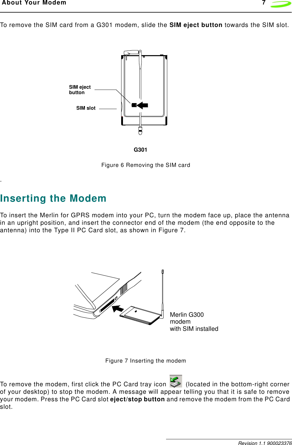  About Your Modem 7 Revision 1.1 900023376To remove the SIM card from a G301 modem, slide the SIM eject button towards the SIM slot. Figure 6 Removing the SIM card.Inserting the ModemTo insert the Merlin for GPRS modem into your PC, turn the modem face up, place the antenna in an upright position, and insert the connector end of the modem (the end opposite to the antenna) into the Type II PC Card slot, as shown in Figure 7.Figure 7 Inserting the modemTo remove the modem, first click the PC Card tray icon   (located in the bottom-right corner of your desktop) to stop the modem. A message will appear telling you that it is safe to remove your modem. Press the PC Card slot eject/stop button and remove the modem from the PC Card slot.SIM slotSIM ejectbuttonG301Merlin G300modemwith SIM installed