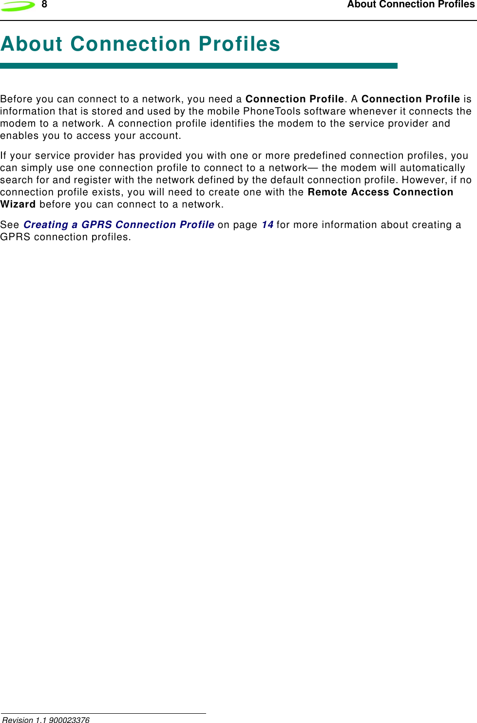 8  About Connection Profiles Revision 1.1 900023376About Connection ProfilesBefore you can connect to a network, you need a Connection Profile. A Connection Profile is information that is stored and used by the mobile PhoneTools software whenever it connects the modem to a network. A connection profile identifies the modem to the service provider and enables you to access your account.If your service provider has provided you with one or more predefined connection profiles, you can simply use one connection profile to connect to a network— the modem will automatically search for and register with the network defined by the default connection profile. However, if no connection profile exists, you will need to create one with the Remote Access Connection Wizard before you can connect to a network.See Creating a GPRS Connection Profile on page 14 for more information about creating a GPRS connection profiles.