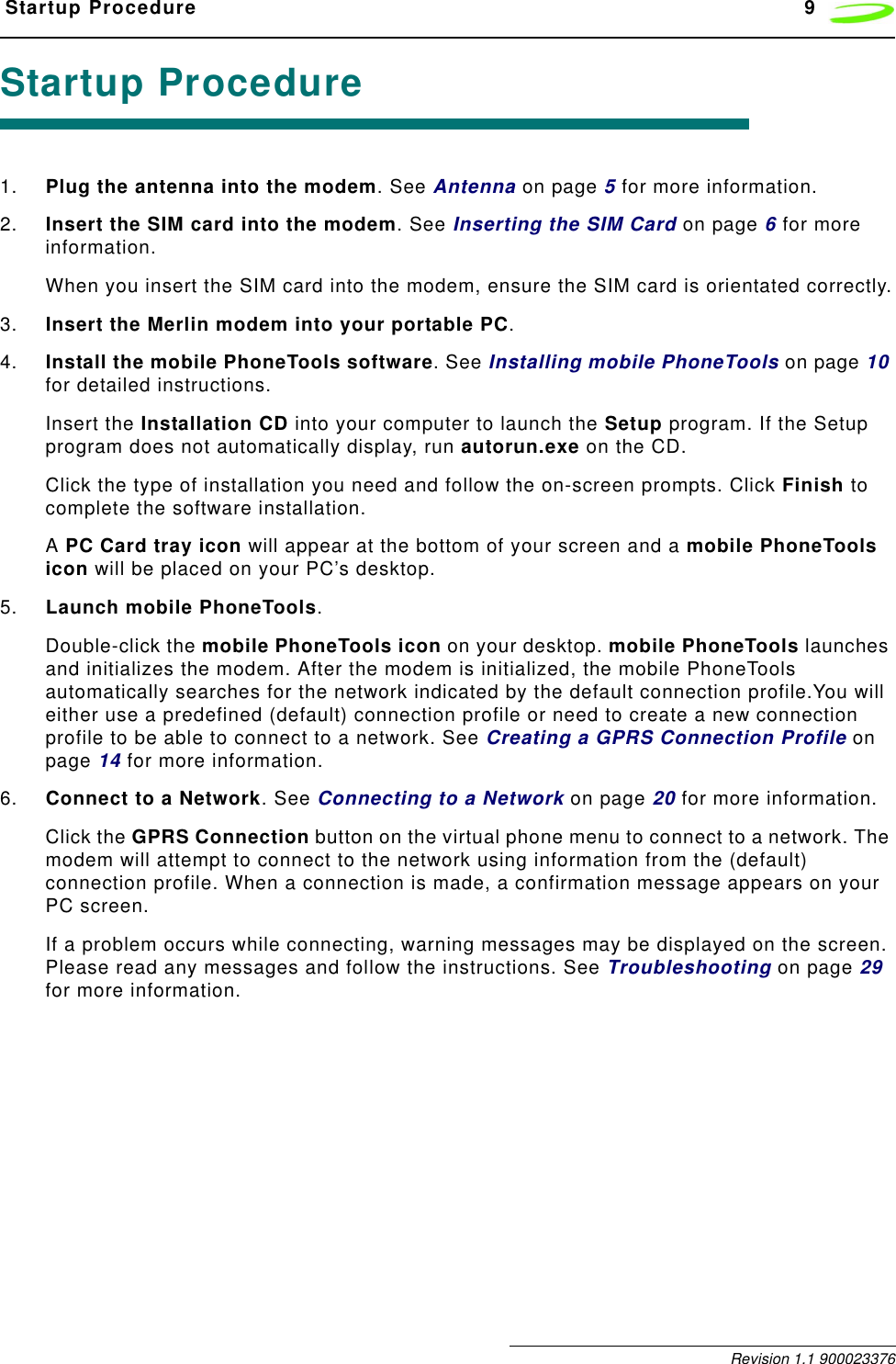  Startup Procedure 9 Revision 1.1 900023376Startup Procedure1. Plug the antenna into the modem. See Antenna on page 5 for more information.2. Insert the SIM card into the modem. See Inserting the SIM Card on page 6 for more information.When you insert the SIM card into the modem, ensure the SIM card is orientated correctly.3. Insert the Merlin modem into your portable PC.4. Install the mobile PhoneTools software. See Installing mobile PhoneTools on page 10 for detailed instructions.Insert the Installation CD into your computer to launch the Setup program. If the Setup program does not automatically display, run autorun.exe on the CD.Click the type of installation you need and follow the on-screen prompts. Click Finish to complete the software installation.A PC Card tray icon will appear at the bottom of your screen and a mobile PhoneTools icon will be placed on your PC’s desktop.5. Launch mobile PhoneTools.Double-click the mobile PhoneTools icon on your desktop. mobile PhoneTools launches and initializes the modem. After the modem is initialized, the mobile PhoneTools automatically searches for the network indicated by the default connection profile.You will either use a predefined (default) connection profile or need to create a new connection profile to be able to connect to a network. See Creating a GPRS Connection Profile on page 14 for more information. 6. Connect to a Network. See Connecting to a Network on page 20 for more information.Click the GPRS Connection button on the virtual phone menu to connect to a network. The modem will attempt to connect to the network using information from the (default) connection profile. When a connection is made, a confirmation message appears on your PC screen.If a problem occurs while connecting, warning messages may be displayed on the screen. Please read any messages and follow the instructions. See Troubleshooting on page 29 for more information.