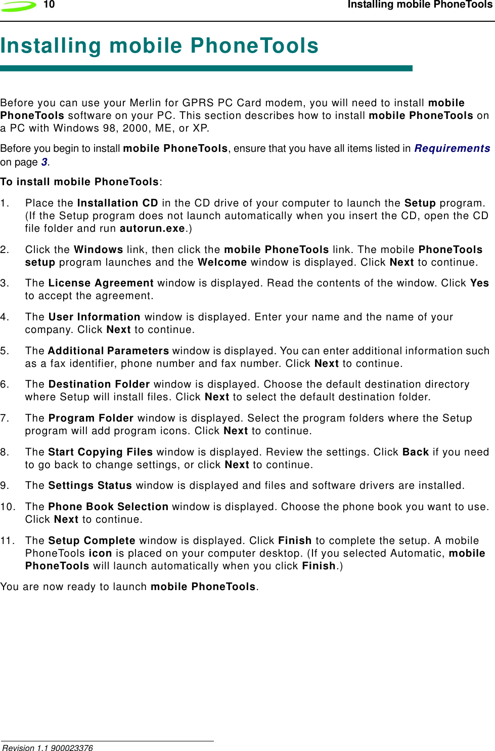 10  Installing mobile PhoneTools Revision 1.1 900023376Installing mobile PhoneToolsBefore you can use your Merlin for GPRS PC Card modem, you will need to install mobile PhoneTools software on your PC. This section describes how to install mobile PhoneTools on a PC with Windows 98, 2000, ME, or XP.Before you begin to install mobile PhoneTools, ensure that you have all items listed in Requirements on page 3.To install mobile PhoneTools:1. Place the Installation CD in the CD drive of your computer to launch the Setup program. (If the Setup program does not launch automatically when you insert the CD, open the CD file folder and run autorun.exe.)2. Click the Windows link, then click the mobile PhoneTools link. The mobile PhoneTools setup program launches and the Welcome window is displayed. Click Next to continue.3. The License Agreement window is displayed. Read the contents of the window. Click Yes to accept the agreement. 4. The User Information window is displayed. Enter your name and the name of your company. Click Next to continue.5. The Additional Parameters window is displayed. You can enter additional information such as a fax identifier, phone number and fax number. Click Next to continue.6. The Destination Folder window is displayed. Choose the default destination directory where Setup will install files. Click Next to select the default destination folder.7. The Program Folder window is displayed. Select the program folders where the Setup program will add program icons. Click Next to continue.8. The Start Copying Files window is displayed. Review the settings. Click Back if you need to go back to change settings, or click Next to continue.9. The Settings Status window is displayed and files and software drivers are installed. 10. The Phone Book Selection window is displayed. Choose the phone book you want to use. Click Next to continue.11. The Setup Complete window is displayed. Click Finish to complete the setup. A mobile PhoneTools icon is placed on your computer desktop. (If you selected Automatic, mobile PhoneTools will launch automatically when you click Finish.)You are now ready to launch mobile PhoneTools.