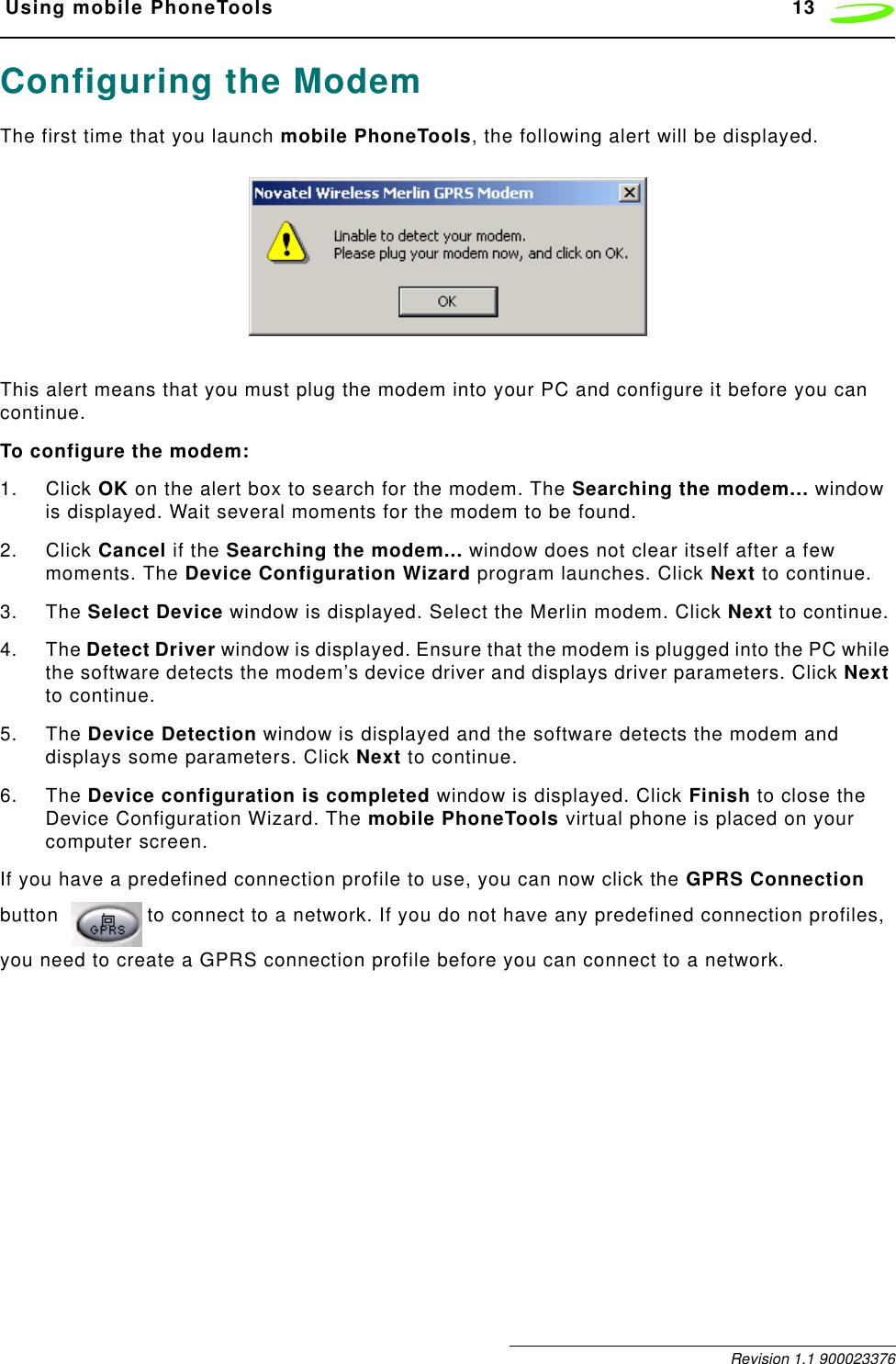  Using mobile PhoneTools 13 Revision 1.1 900023376Configuring the ModemThe first time that you launch mobile PhoneTools, the following alert will be displayed. This alert means that you must plug the modem into your PC and configure it before you can continue.To configure the modem:1. Click OK on the alert box to search for the modem. The Searching the modem... window is displayed. Wait several moments for the modem to be found.2. Click Cancel if the Searching the modem... window does not clear itself after a few moments. The Device Configuration Wizard program launches. Click Next to continue.3. The Select Device window is displayed. Select the Merlin modem. Click Next to continue.4. The Detect Driver window is displayed. Ensure that the modem is plugged into the PC while the software detects the modem’s device driver and displays driver parameters. Click Next to continue.5. The Device Detection window is displayed and the software detects the modem and displays some parameters. Click Next to continue.6. The Device configuration is completed window is displayed. Click Finish to close the Device Configuration Wizard. The mobile PhoneTools virtual phone is placed on your computer screen.If you have a predefined connection profile to use, you can now click the GPRS Connection button  to connect to a network. If you do not have any predefined connection profiles, you need to create a GPRS connection profile before you can connect to a network.