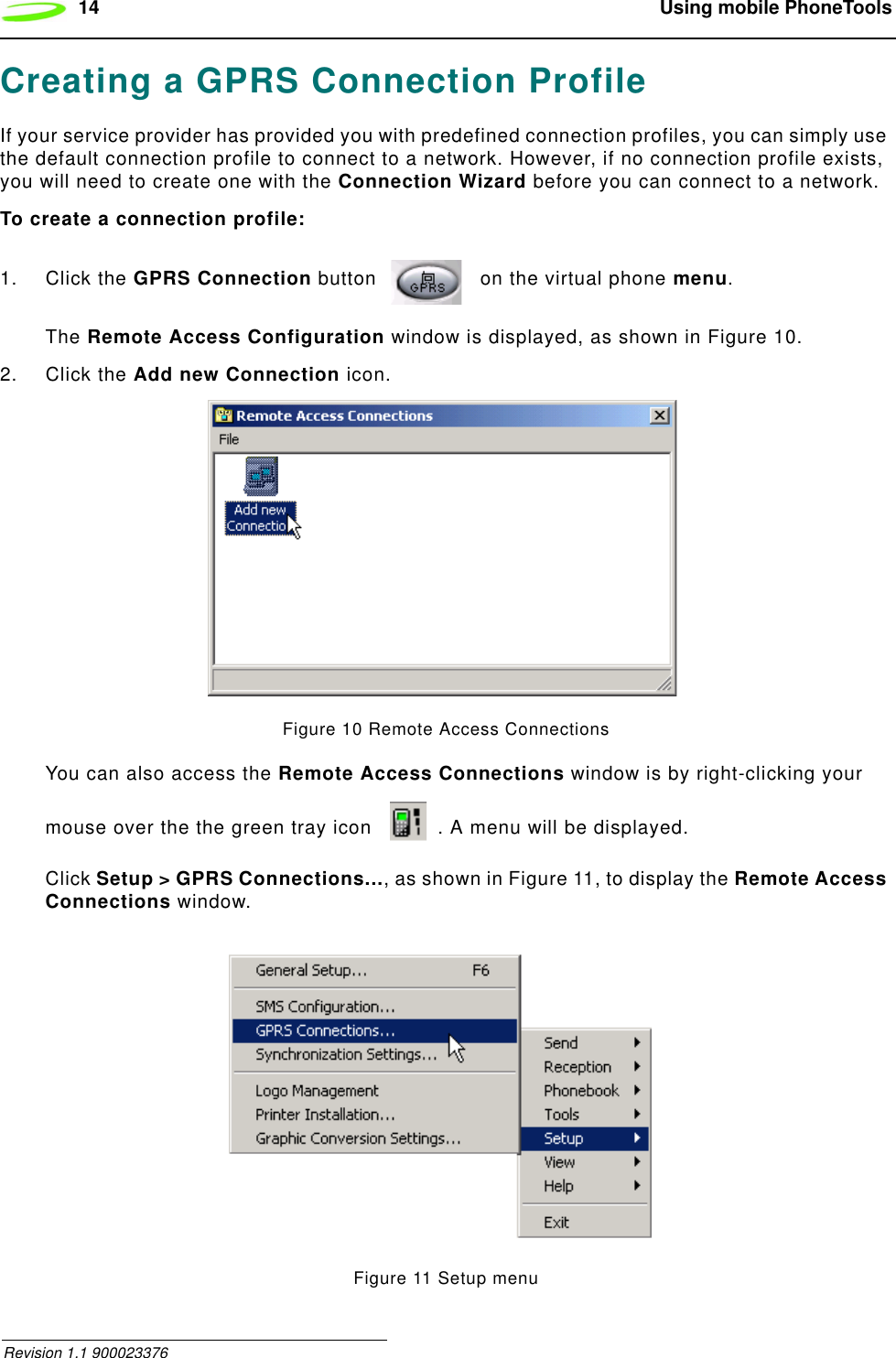 14  Using mobile PhoneTools Revision 1.1 900023376Creating a GPRS Connection ProfileIf your service provider has provided you with predefined connection profiles, you can simply use the default connection profile to connect to a network. However, if no connection profile exists, you will need to create one with the Connection Wizard before you can connect to a network.To create a connection profile:1. Click the GPRS Connection button   on the virtual phone menu. The Remote Access Configuration window is displayed, as shown in Figure 10.2. Click the Add new Connection icon. Figure 10 Remote Access ConnectionsYou can also access the Remote Access Connections window is by right-clicking your mouse over the the green tray icon  . A menu will be displayed.Click Setup &gt; GPRS Connections..., as shown in Figure 11, to display the Remote Access Connections window.Figure 11 Setup menu