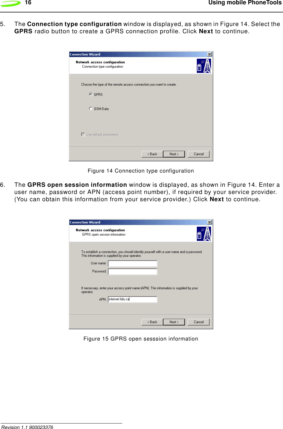 16  Using mobile PhoneTools Revision 1.1 9000233765. The Connection type configuration window is displayed, as shown in Figure 14. Select the GPRS radio button to create a GPRS connection profile. Click Next to continue.Figure 14 Connection type configuration6. The GPRS open session information window is displayed, as shown in Figure 14. Enter a user name, password or APN (access point number), if required by your service provider. (You can obtain this information from your service provider.) Click Next to continue.Figure 15 GPRS open sesssion information