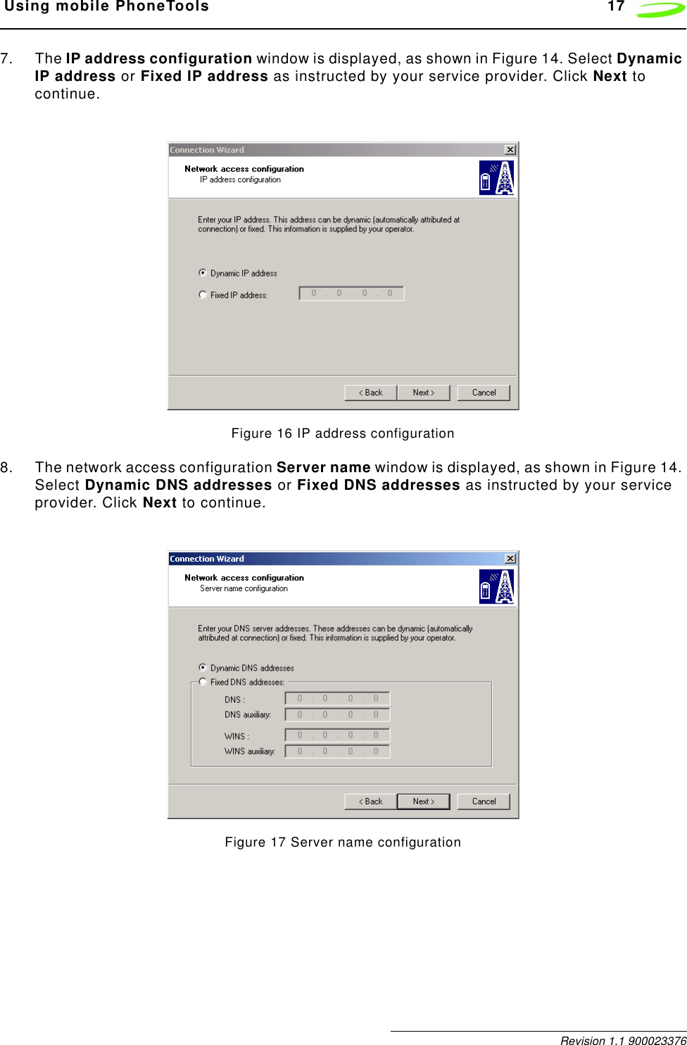  Using mobile PhoneTools 17 Revision 1.1 9000233767. The IP address configuration window is displayed, as shown in Figure 14. Select Dynamic IP address or Fixed IP address as instructed by your service provider. Click Next to continue.Figure 16 IP address configuration8. The network access configuration Server name window is displayed, as shown in Figure 14. Select Dynamic DNS addresses or Fixed DNS addresses as instructed by your service provider. Click Next to continue.Figure 17 Server name configuration