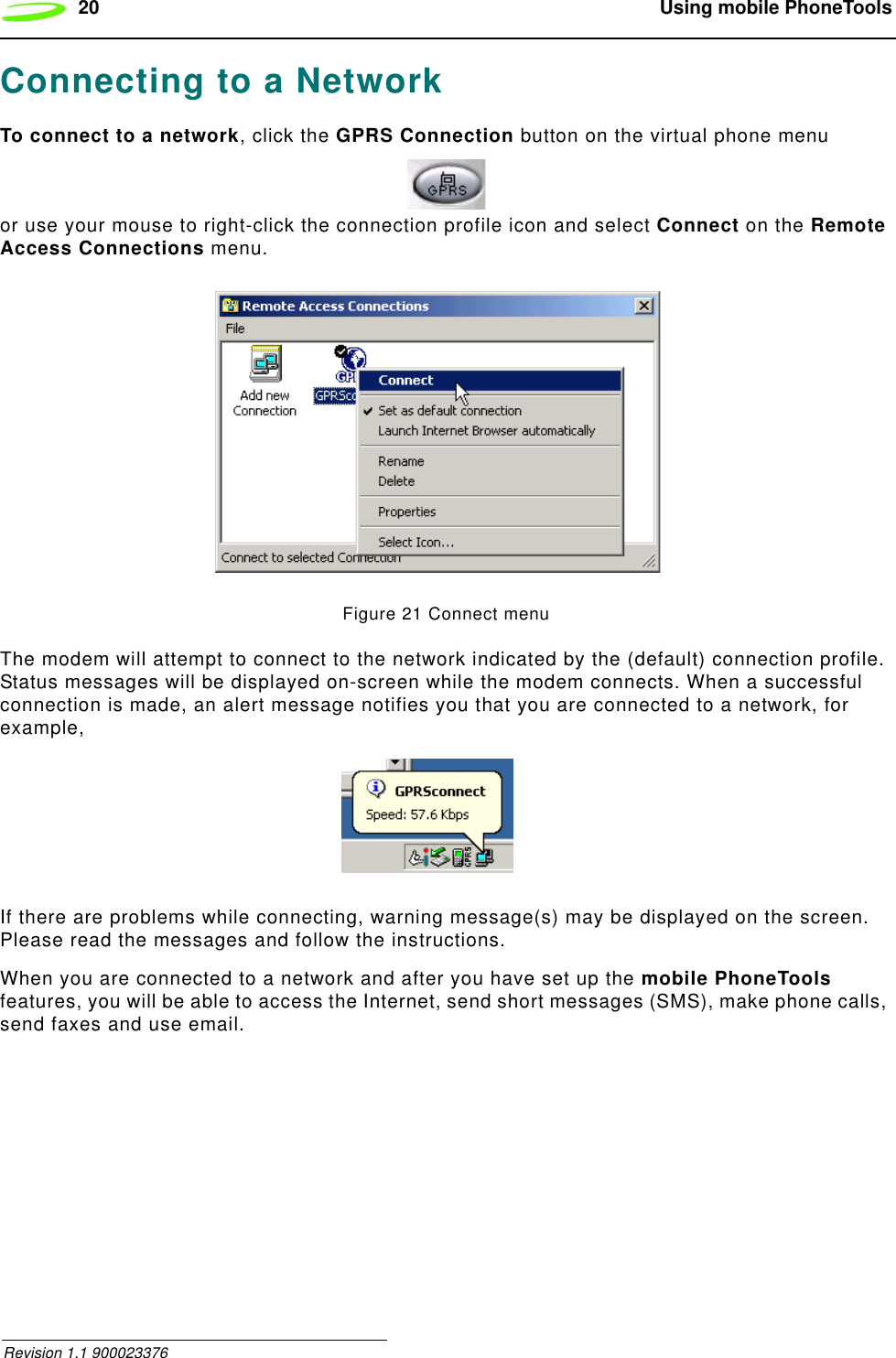 20  Using mobile PhoneTools Revision 1.1 900023376Connecting to a NetworkTo connect to a network, click the GPRS Connection button on the virtual phone menu or use your mouse to right-click the connection profile icon and select Connect on the Remote Access Connections menu.Figure 21 Connect menuThe modem will attempt to connect to the network indicated by the (default) connection profile. Status messages will be displayed on-screen while the modem connects. When a successful connection is made, an alert message notifies you that you are connected to a network, for example,If there are problems while connecting, warning message(s) may be displayed on the screen. Please read the messages and follow the instructions.When you are connected to a network and after you have set up the mobile PhoneTools features, you will be able to access the Internet, send short messages (SMS), make phone calls, send faxes and use email.