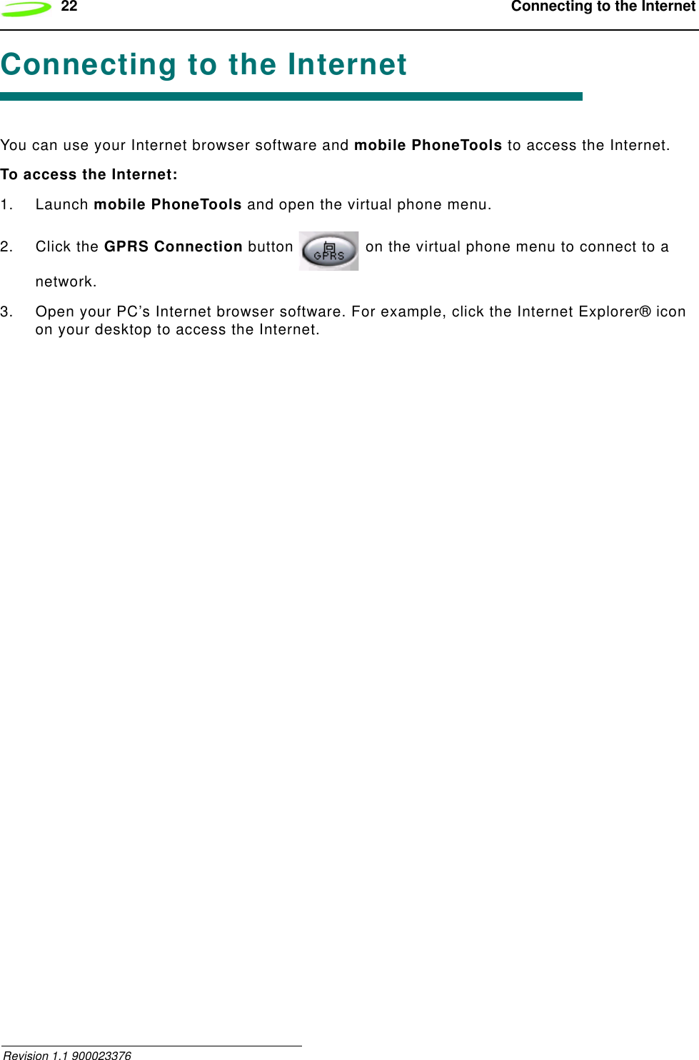 22  Connecting to the Internet Revision 1.1 900023376Connecting to the InternetYou can use your Internet browser software and mobile PhoneTools to access the Internet.To access the Internet:1. Launch mobile PhoneTools and open the virtual phone menu.2. Click the GPRS Connection button   on the virtual phone menu to connect to a network.3. Open your PC’s Internet browser software. For example, click the Internet Explorer® icon on your desktop to access the Internet.