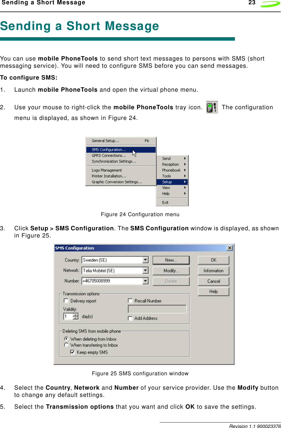  Sending a Short Message 23 Revision 1.1 900023376Sending a Short MessageYou can use mobile PhoneTools to send short text messages to persons with SMS (short messaging service). You will need to configure SMS before you can send messages.To configure SMS:1. Launch mobile PhoneTools and open the virtual phone menu.2. Use your mouse to right-click the mobile PhoneTools tray icon.   The configuration menu is displayed, as shown in Figure 24.Figure 24 Configuration menu3. Click Setup &gt; SMS Configuration. The SMS Configuration window is displayed, as shown in Figure 25.Figure 25 SMS configuration window4. Select the Country, Network and Number of your service provider. Use the Modify button to change any default settings.5. Select the Transmission options that you want and click OK to save the settings.