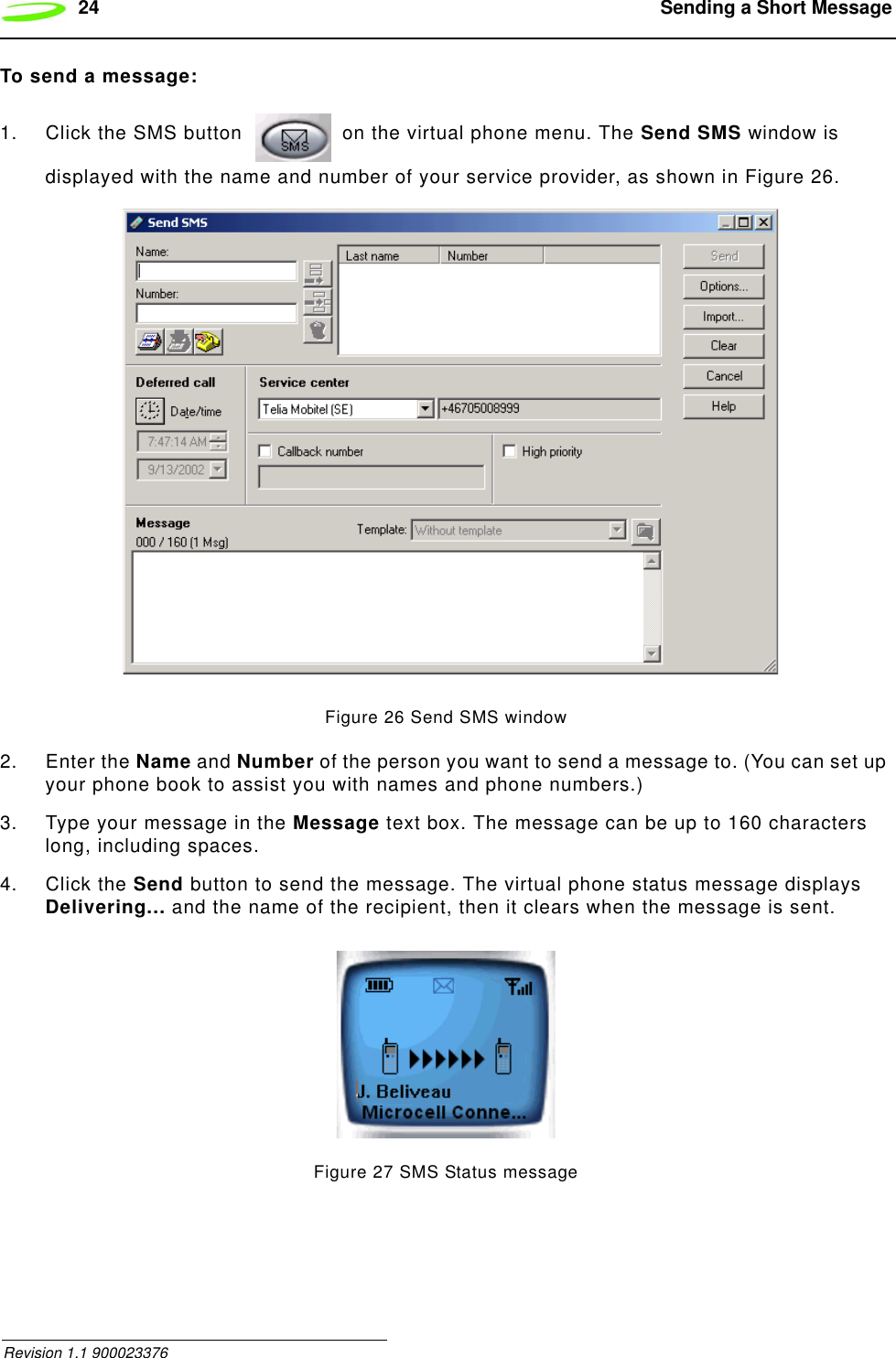 24  Sending a Short Message Revision 1.1 900023376To send a message:1. Click the SMS button   on the virtual phone menu. The Send SMS window is displayed with the name and number of your service provider, as shown in Figure 26.Figure 26 Send SMS window2. Enter the Name and Number of the person you want to send a message to. (You can set up your phone book to assist you with names and phone numbers.)3. Type your message in the Message text box. The message can be up to 160 characters long, including spaces.4. Click the Send button to send the message. The virtual phone status message displays Delivering... and the name of the recipient, then it clears when the message is sent.Figure 27 SMS Status message