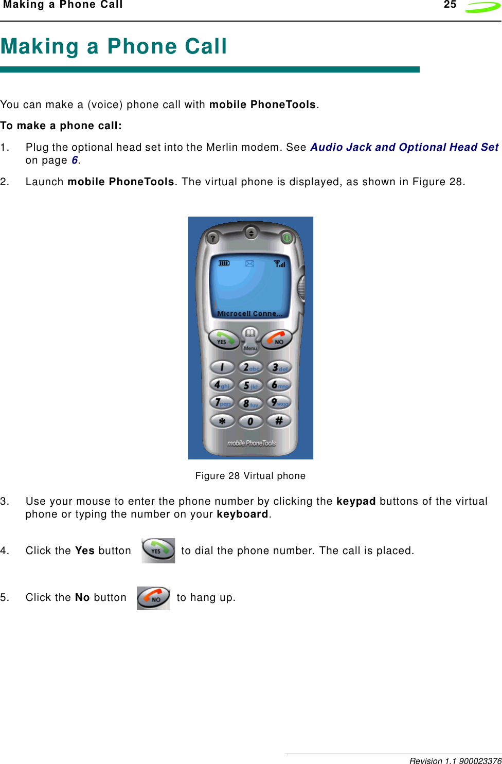  Making a Phone Call 25 Revision 1.1 900023376Making a Phone CallYou can make a (voice) phone call with mobile PhoneTools.To make a phone call:1. Plug the optional head set into the Merlin modem. See Audio Jack and Optional Head Set on page 6.2. Launch mobile PhoneTools. The virtual phone is displayed, as shown in Figure 28.Figure 28 Virtual phone3. Use your mouse to enter the phone number by clicking the keypad buttons of the virtual phone or typing the number on your keyboard.4. Click the Yes button  to dial the phone number. The call is placed.5. Click the No button  to hang up.